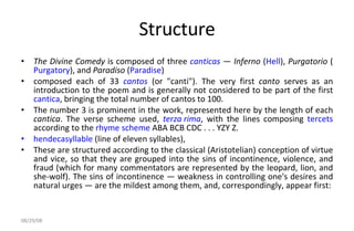 Structure The Divine Comedy  is composed of three  canticas  —  Inferno  ( Hell ),  Purgatorio  ( Purgatory ), and  Paradiso  ( Paradise ) composed each of 33  cantos  (or "canti"). The very first  canto  serves as an introduction to the poem and is generally not considered to be part of the first  cantica , bringing the total number of cantos to 100.  The number 3 is prominent in the work, represented here by the length of each  cantica . The verse scheme used,  terza rima , with the lines composing  tercets  according to the  rhyme scheme  ABA BCB CDC . . . YZY Z. hendecasyllable  (line of eleven syllables),  These are structured according to the classical (Aristotelian) conception of virtue and vice, so that they are grouped into the sins of incontinence, violence, and fraud (which for many commentators are represented by the leopard, lion, and she-wolf). The sins of incontinence — weakness in controlling one's desires and natural urges — are the mildest among them, and, correspondingly, appear first: 06/04/09 