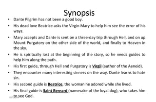 Synopsis Dante Pilgrim has not been a good boy.  His dead love Beatrice asks the Virgin Mary to help him see the error of his ways.  Mary accepts and Dante is sent on a three-day trip through Hell, and on up Mount Purgatory on the other side of the world, and finally to Heaven in the sky.  He is spiritually lost at the beginning of the story, so he needs guides to help him along the path.  His first guide, through Hell and Purgatory is  Virgil  (author of the Aeneid).  They encounter many interesting sinners on the way. Dante learns to hate sin.  His second guide is  Beatrice , the woman he adored while she lived.  His final guide is  Saint Bernard  (namesake of the loyal dog), who takes him to see God. 06/04/09 