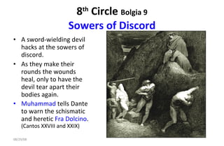 8 th  Circle  Bolgia 9 Sowers of Discord A sword-wielding devil hacks at the sowers of discord.  As they make their rounds the wounds heal, only to have the devil tear apart their bodies again.  Muhammad  tells Dante to warn the schismatic and heretic  Fra Dolcino .  (Cantos XXVIII and XXIX)  06/04/09 