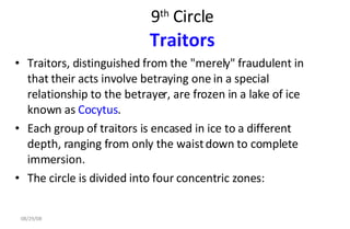 9 th  Circle Traitors Traitors, distinguished from the "merely" fraudulent in that their acts involve betraying one in a special relationship to the betrayer, are frozen in a lake of ice known as  Cocytus .  Each group of traitors is encased in ice to a different depth, ranging from only the waist down to complete immersion.  The circle is divided into four concentric zones:  06/04/09 