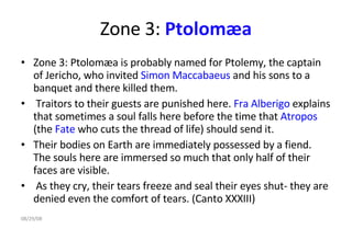 Zone 3:  Ptolomæa Zone 3: Ptolomæa is probably named for Ptolemy, the captain of Jericho, who invited  Simon Maccabaeus  and his sons to a banquet and there killed them. Traitors to their guests are punished here.  Fra Alberigo  explains that sometimes a soul falls here before the time that  Atropos  (the  Fate  who cuts the thread of life) should send it.  Their bodies on Earth are immediately possessed by a fiend. The souls here are immersed so much that only half of their faces are visible. As they cry, their tears freeze and seal their eyes shut- they are denied even the comfort of tears. (Canto XXXIII)  06/04/09 