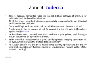 Zone 4:  Judecca Zone 4: Judecca, named for Judas the Iscariot, Biblical betrayer of Christ, is for traitors to their lords and benefactors.  All of the sinners punished within are completely encapsulated in ice, distorted to all conceivable positions.  Dante and Virgil, with no one to talk to, quickly move on to the center of hell.  Condemned to the very center of hell for committing the ultimate sin(Treachery against God) is  Satan ,  He has three faces, one red, one black, and one a pale yellow, each having a mouth that chews on a prominent traitor.  Satan himself is represented as a giant, terrifying beast, weeping tears from his six eyes, which mix with the traitors' blood sickeningly.  He is waist deep in ice, and beats his six wings as if trying to escape, but the icy wind that emanates only further ensures his imprisonment (as well as that of the others in the ring).  06/04/09 