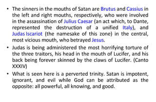 The sinners in the mouths of Satan are  Brutus  and  Cassius  in the left and right mouths, respectively, who were involved in the assassination of  Julius Caesar  (an act which, to Dante, represented the destruction of a unified  Italy ), and  Judas Iscariot  (the namesake of this zone) in the central, most vicious mouth, who betrayed  Jesus .  Judas is being administered the most horrifying torture of the three traitors, his head in the mouth of Lucifer, and his back being forever skinned by the claws of Lucifer. (Canto XXXIV)  What is seen here is a perverted trinity. Satan is impotent, ignorant, and evil while God can be attributed as the opposite: all powerful, all knowing, and good.  