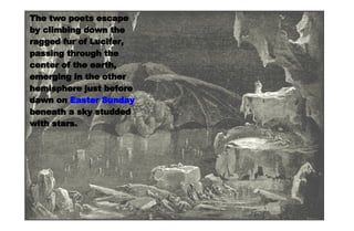 Satan The two poets escape by climbing down the ragged fur of Lucifer, passing through the center of the earth, emerging in the other hemisphere just before dawn on  Easter Sunday  beneath a sky studded with stars. 