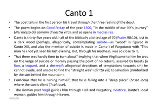 Canto 1 The poet tells in the first person his travel through the three realms of the dead,  The poem begins on  Good Friday  of the year  1300 , "In the middle of our life's journey" ( Nel mezzo del cammin di nostra vita ), and so opens  in medias res .  Dante is thirty-five years old, half of the biblically allotted age of 70 ( Psalm  90:10), lost in a dark wood (perhaps, allegorically, contemplating  suicide —as "wood" is figured in Canto XIII, and also the mention of suicide is made in Canto I of  Purgatorio  with "This man has not yet seen his last evening; But, through his madness, was so close to it,  That there was hardly time to turn about" implying that when Virgil came to him he was on the verge of suicide or morally passing the point of no return), assailed by beasts (a  lion , a  leopard , and a  she-wolf ; allegorical depictions of temptations towards sin) he cannot evade, and unable to find the "straight way" ( diritta via ) to salvation (symbolized by the sun behind the mountain).  Conscious that he is ruining himself, that he is falling into a "deep place" ( basso loco ) where the sun is silent (' l sol tace ), The Roman poet  Virgil  guides him through Hell and Purgatory;  Beatrice , Dante's ideal woman, guides him through Heaven. 06/04/09 