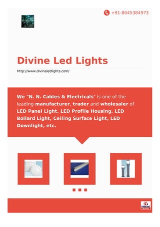 +91-8045384973
Divine Led Lights
http://www.divineledlights.com/
We "N. N. Cables & Electricals" is one of the
leading manufacturer, trader and wholesaler of
LED Panel Light, LED Profile Housing, LED
Bollard Light, Ceiling Surface Light, LED
Downlight, etc.
 
