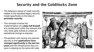 Security and the Goldilocks Zone
• The fallacious nature of cyber security
relates to the standard legacy security
model specifically on the idea of
perimeter security. 

• This concept involves the
implementation of a state-full firewall
at a routed point within the network that
very rarely gets looked at unless an
operational change is required. 

• The problem with having only premier
security is that applications have
changed significantly in the last ten
years and the infrastructure they run
upon is playing by the same old rules. 
 