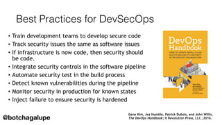 Best Practices for DevSecOps
• Train development teams to develop secure code
• Track security issues the same as software issues
• If infrastructure is now code, then security should
be code.
• Integrate security controls in the software pipeline
• Automate security test in the build process
• Detect known vulnerabilities during the pipeline
• Monitor security in production for known states
• Inject failure to ensure security is hardened
Gene Kim, Jez Humble, Patrick Dubois, and John Willis.  
The DevOps Handbook; It Revolution Press, LLC.;2016.@botchagalupe
 