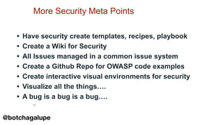 41
More Security Meta Points
• Have security create templates, recipes, playbook
• Create a Wiki for Security
• All Issues managed in a common issue system
• Create a Github Repo for OWASP code examples
• Create interactive visual environments for security
• Visualize all the things….
• A bug is a bug is a bug….
@botchagalupe
 