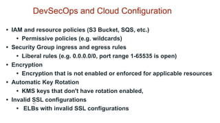 42
DevSecOps and Cloud Configuration
• IAM and resource policies (S3 Bucket, SQS, etc.)
• Permissive policies (e.g. wildcards)
• Security Group ingress and egress rules
• Liberal rules (e.g. 0.0.0.0/0, port range 1-65535 is open)
• Encryption
• Encryption that is not enabled or enforced for applicable resources
• Automatic Key Rotation
• KMS keys that don't have rotation enabled,
• Invalid SSL configurations
• ELBs with invalid SSL configurations
 