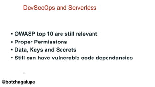 44
DevSecOps and Serverless
• OWASP top 10 are still relevant
• Proper Permissions
• Data, Keys and Secrets
• Still can have vulnerable code dependancies
@botchagalupe
 