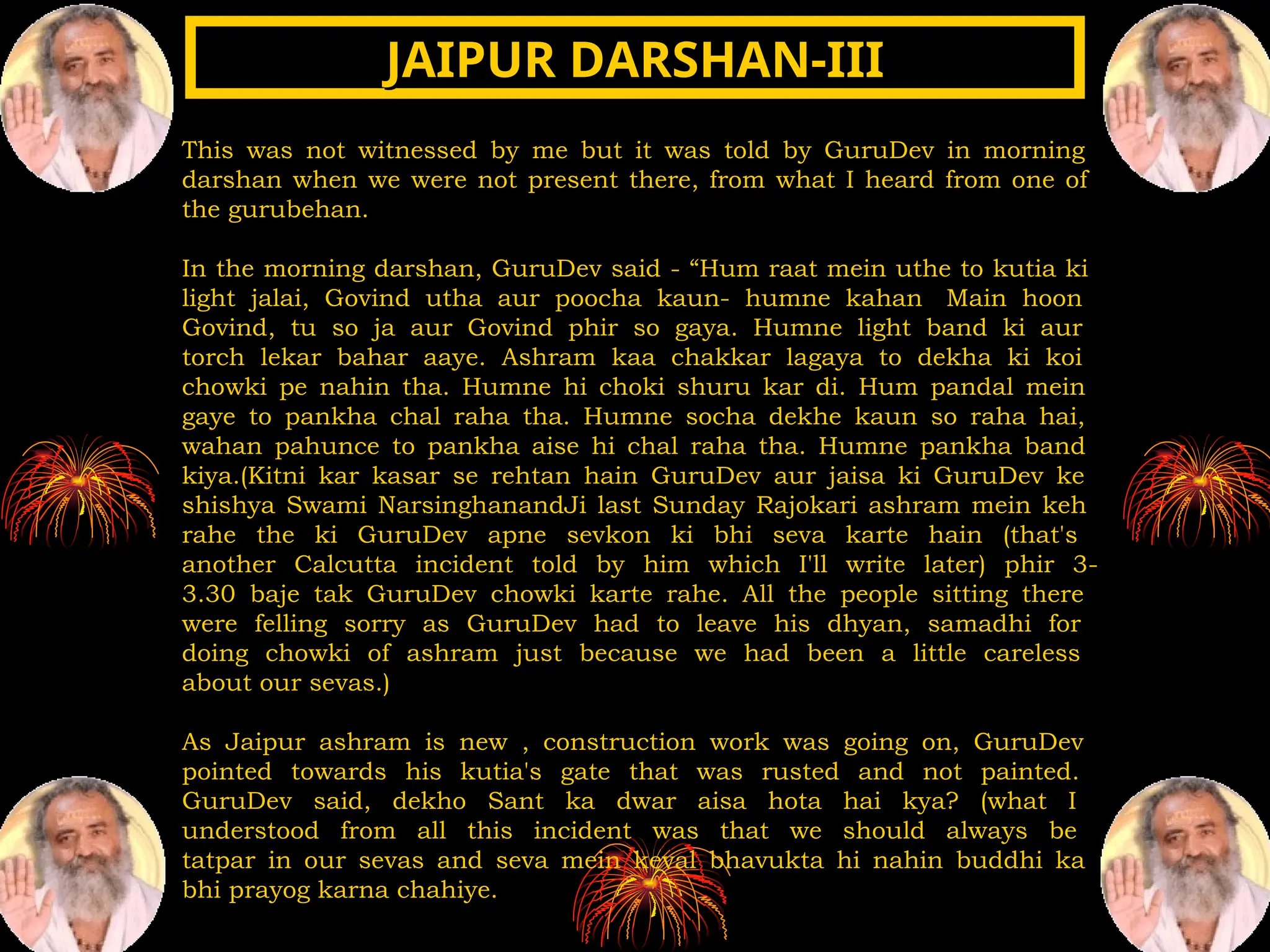 This was not witnessed by me but it was told by GuruDev in morning
darshan when we were not present there, from what I heard from one of
the gurubehan.
In the morning darshan, GuruDev said - “Hum raat mein uthe to kutia ki
light jalai, Govind utha aur poocha kaun- humne kahan Main hoon
Govind, tu so ja aur Govind phir so gaya. Humne light band ki aur
torch lekar bahar aaye. Ashram kaa chakkar lagaya to dekha ki koi
chowki pe nahin tha. Humne hi choki shuru kar di. Hum pandal mein
gaye to pankha chal raha tha. Humne socha dekhe kaun so raha hai,
wahan pahunce to pankha aise hi chal raha tha. Humne pankha band
kiya.(Kitni kar kasar se rehtan hain GuruDev aur jaisa ki GuruDev ke
shishya Swami NarsinghanandJi last Sunday Rajokari ashram mein keh
rahe the ki GuruDev apne sevkon ki bhi seva karte hain (that's
another Calcutta incident told by him which I'll write later) phir 3-
3.30 baje tak GuruDev chowki karte rahe. All the people sitting there
were felling sorry as GuruDev had to leave his dhyan, samadhi for
doing chowki of ashram just because we had been a little careless
about our sevas.)
As Jaipur ashram is new , construction work was going on, GuruDev
pointed towards his kutia's gate that was rusted and not painted.
GuruDev said, dekho Sant ka dwar aisa hota hai kya? (what I
understood from all this incident was that we should always be
tatpar in our sevas and seva mein keval bhavukta hi nahin buddhi ka
bhi prayog karna chahiye.
JAIPUR DARSHAN-III
JAIPUR DARSHAN-III
 