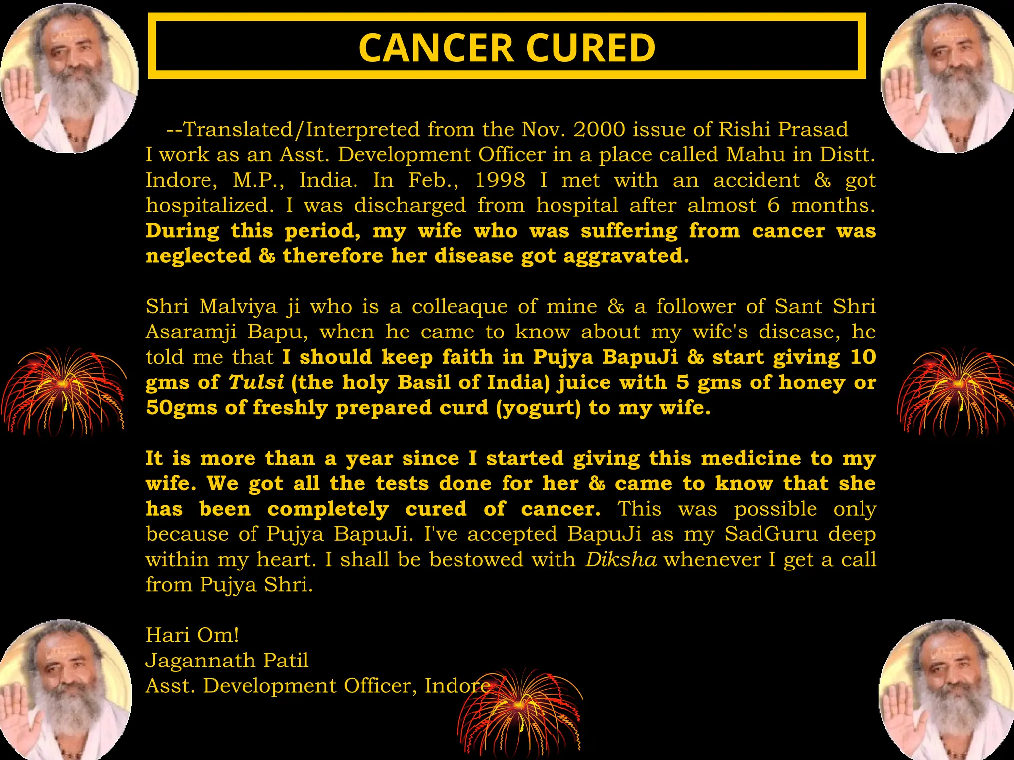 --Translated/Interpreted from the Nov. 2000 issue of Rishi Prasad
I work as an Asst. Development Officer in a place called Mahu in Distt.
Indore, M.P., India. In Feb., 1998 I met with an accident & got
hospitalized. I was discharged from hospital after almost 6 months.
During this period, my wife who was suffering from cancer was
neglected & therefore her disease got aggravated.
Shri Malviya ji who is a colleaque of mine & a follower of Sant Shri
Asaramji Bapu, when he came to know about my wife's disease, he
told me that I should keep faith in Pujya BapuJi & start giving 10
gms of Tulsi (the holy Basil of India) juice with 5 gms of honey or
50gms of freshly prepared curd (yogurt) to my wife.
It is more than a year since I started giving this medicine to my
wife. We got all the tests done for her & came to know that she
has been completely cured of cancer. This was possible only
because of Pujya BapuJi. I've accepted BapuJi as my SadGuru deep
within my heart. I shall be bestowed with Diksha whenever I get a call
from Pujya Shri.
Hari Om!
Jagannath Patil
Asst. Development Officer, Indore
CANCER CURED
CANCER CURED
 