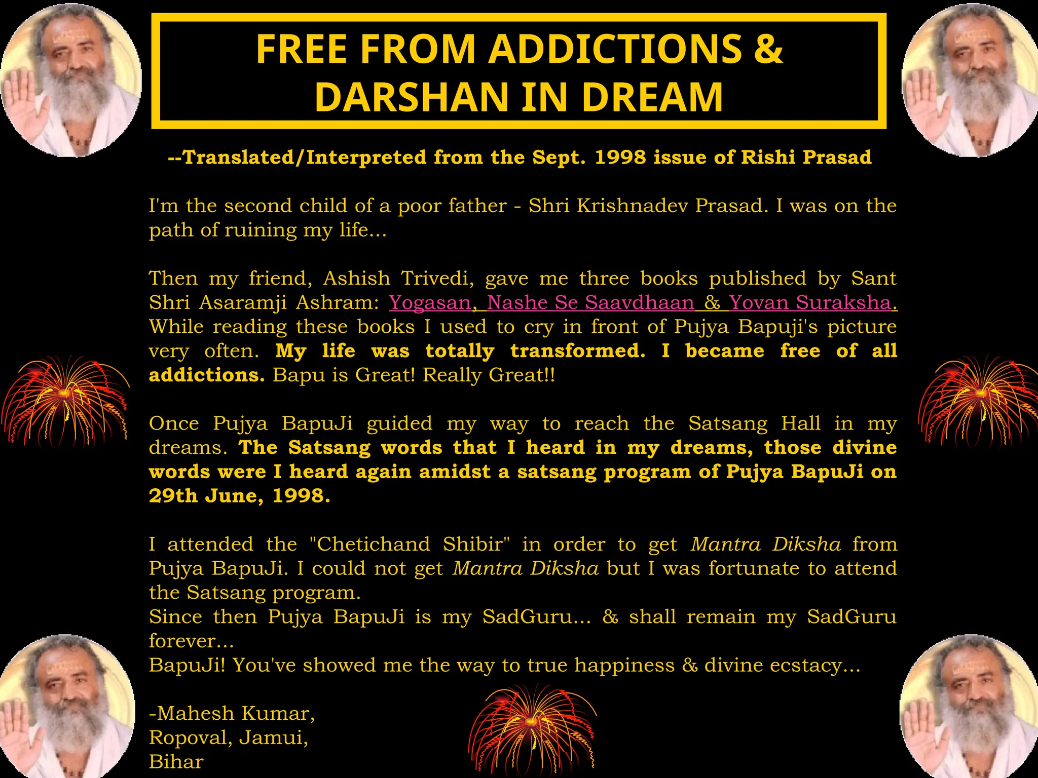 --Translated/Interpreted from the Sept. 1998 issue of Rishi Prasad
I'm the second child of a poor father - Shri Krishnadev Prasad. I was on the
path of ruining my life...
Then my friend, Ashish Trivedi, gave me three books published by Sant
Shri Asaramji Ashram: Yogasan, Nashe Se Saavdhaan & Yovan Suraksha.
While reading these books I used to cry in front of Pujya Bapuji's picture
very often. My life was totally transformed. I became free of all
addictions. Bapu is Great! Really Great!!
Once Pujya BapuJi guided my way to reach the Satsang Hall in my
dreams. The Satsang words that I heard in my dreams, those divine
words were I heard again amidst a satsang program of Pujya BapuJi on
29th June, 1998.
I attended the "Chetichand Shibir" in order to get Mantra Diksha from
Pujya BapuJi. I could not get Mantra Diksha but I was fortunate to attend
the Satsang program.
Since then Pujya BapuJi is my SadGuru... & shall remain my SadGuru
forever...
BapuJi! You've showed me the way to true happiness & divine ecstacy...
-Mahesh Kumar,
Ropoval, Jamui,
Bihar
FREE FROM ADDICTIONS &
FREE FROM ADDICTIONS &
DARSHAN IN DREAM
DARSHAN IN DREAM
 