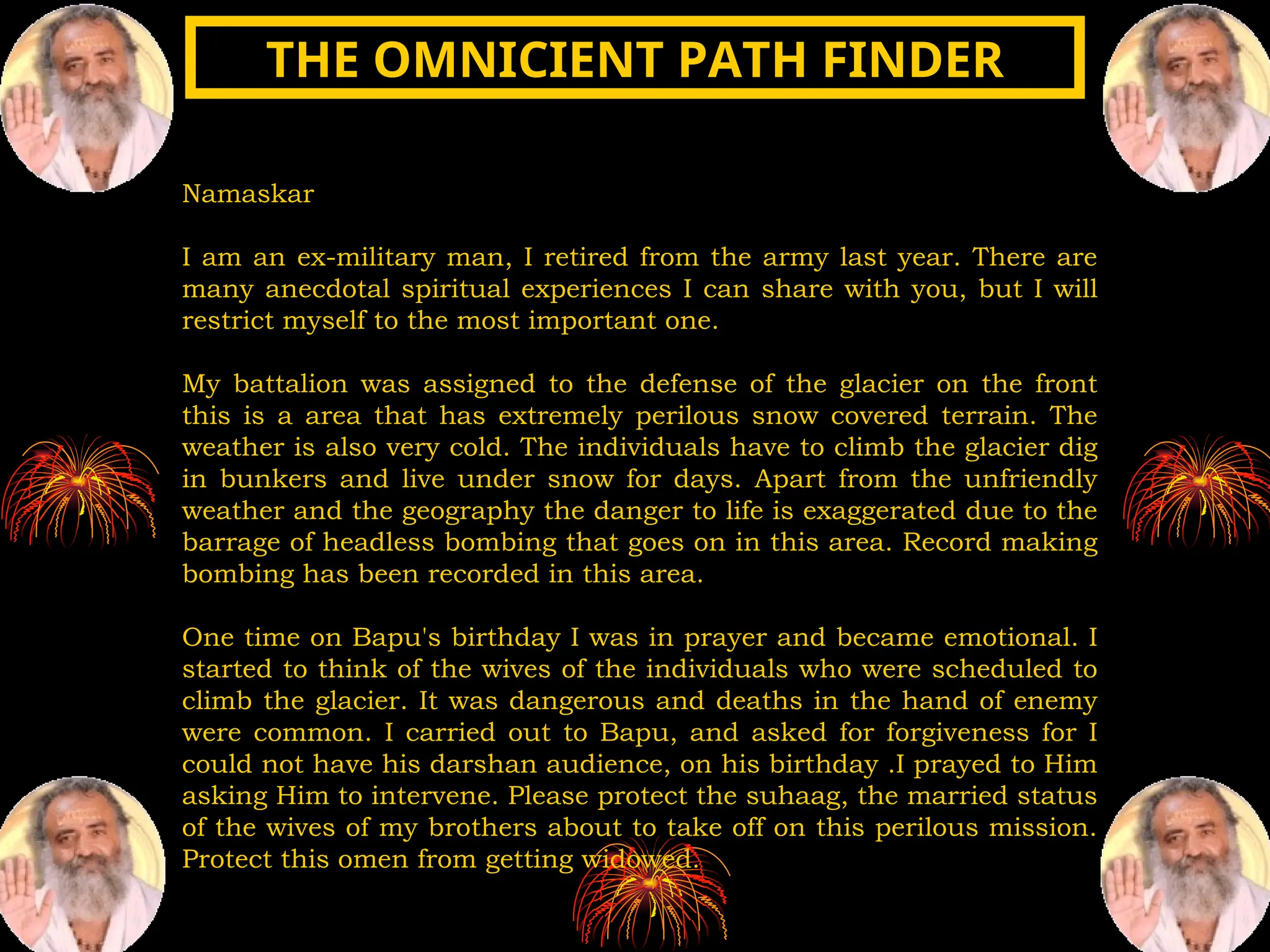 Namaskar
I am an ex-military man, I retired from the army last year. There are
many anecdotal spiritual experiences I can share with you, but I will
restrict myself to the most important one.
My battalion was assigned to the defense of the glacier on the front
this is a area that has extremely perilous snow covered terrain. The
weather is also very cold. The individuals have to climb the glacier dig
in bunkers and live under snow for days. Apart from the unfriendly
weather and the geography the danger to life is exaggerated due to the
barrage of headless bombing that goes on in this area. Record making
bombing has been recorded in this area.
One time on Bapu's birthday I was in prayer and became emotional. I
started to think of the wives of the individuals who were scheduled to
climb the glacier. It was dangerous and deaths in the hand of enemy
were common. I carried out to Bapu, and asked for forgiveness for I
could not have his darshan audience, on his birthday .I prayed to Him
asking Him to intervene. Please protect the suhaag, the married status
of the wives of my brothers about to take off on this perilous mission.
Protect this omen from getting widowed.
THE OMNICIENT PATH FINDER
THE OMNICIENT PATH FINDER
 