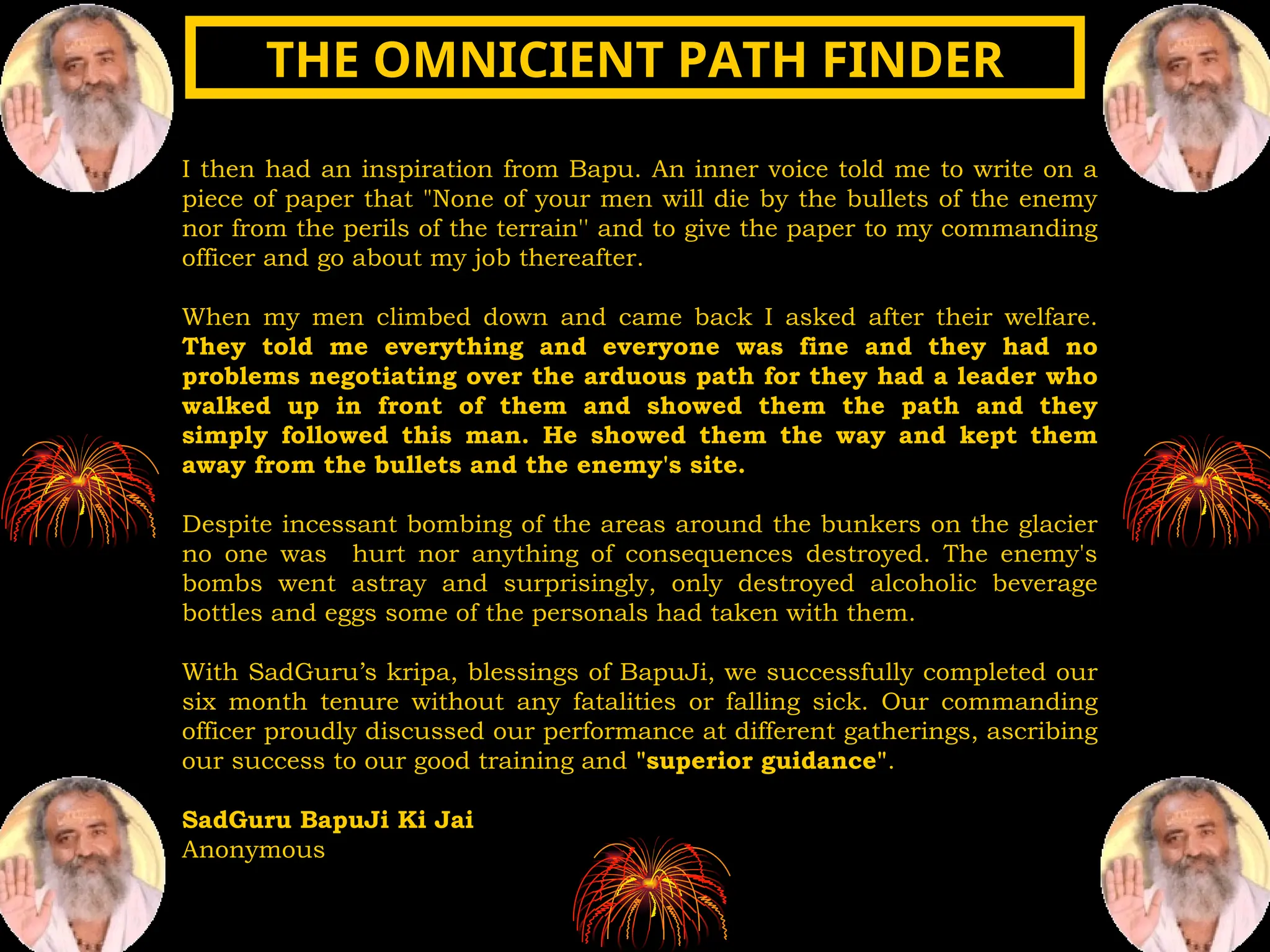 I then had an inspiration from Bapu. An inner voice told me to write on a
piece of paper that "None of your men will die by the bullets of the enemy
nor from the perils of the terrain'' and to give the paper to my commanding
officer and go about my job thereafter.
When my men climbed down and came back I asked after their welfare.
They told me everything and everyone was fine and they had no
problems negotiating over the arduous path for they had a leader who
walked up in front of them and showed them the path and they
simply followed this man. He showed them the way and kept them
away from the bullets and the enemy's site.
Despite incessant bombing of the areas around the bunkers on the glacier
no one was hurt nor anything of consequences destroyed. The enemy's
bombs went astray and surprisingly, only destroyed alcoholic beverage
bottles and eggs some of the personals had taken with them.
With SadGuru’s kripa, blessings of BapuJi, we successfully completed our
six month tenure without any fatalities or falling sick. Our commanding
officer proudly discussed our performance at different gatherings, ascribing
our success to our good training and "superior guidance".
SadGuru BapuJi Ki Jai
Anonymous
THE OMNICIENT PATH FINDER
THE OMNICIENT PATH FINDER
 