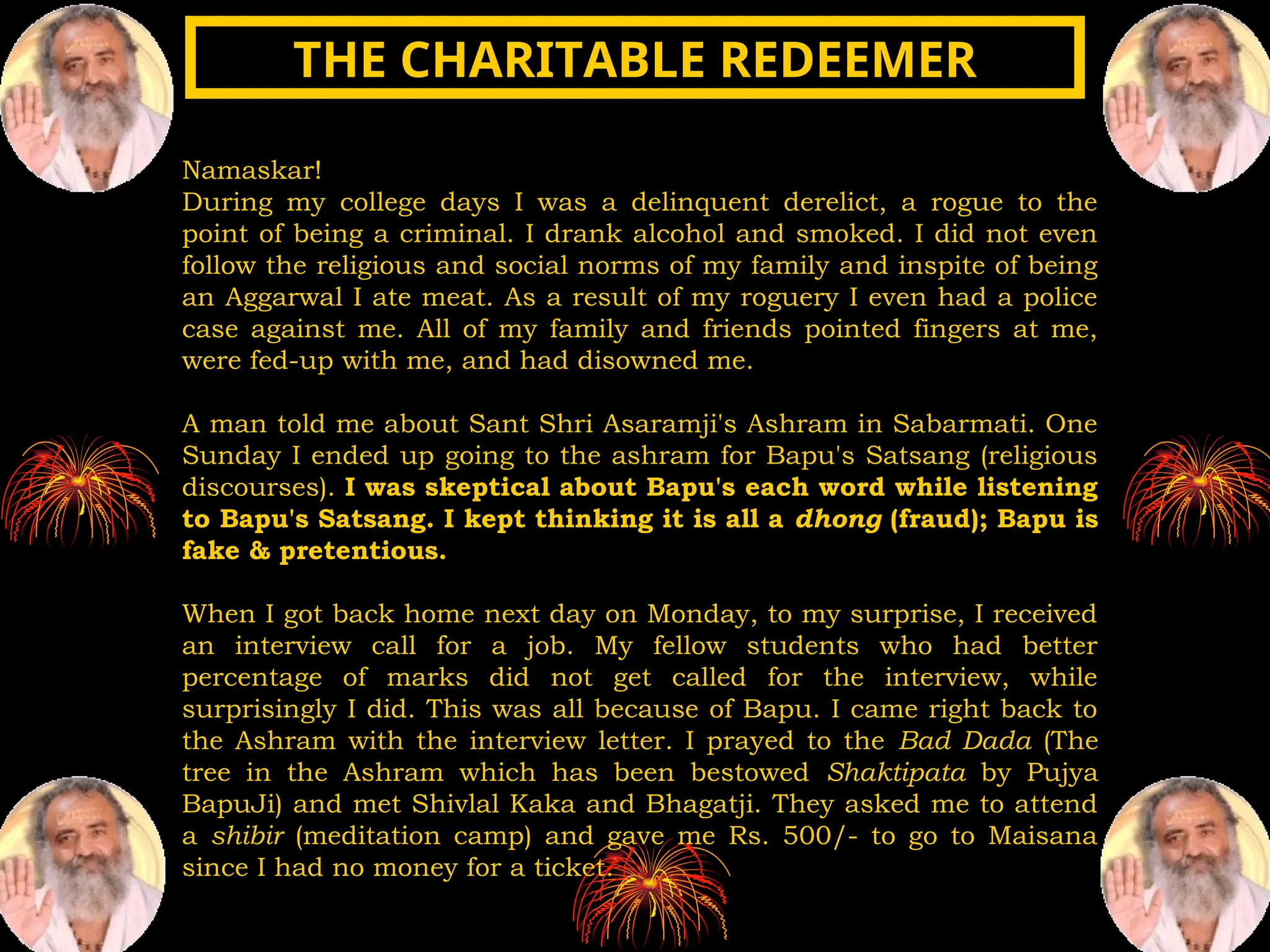 Namaskar!
During my college days I was a delinquent derelict, a rogue to the
point of being a criminal. I drank alcohol and smoked. I did not even
follow the religious and social norms of my family and inspite of being
an Aggarwal I ate meat. As a result of my roguery I even had a police
case against me. All of my family and friends pointed fingers at me,
were fed-up with me, and had disowned me.
A man told me about Sant Shri Asaramji's Ashram in Sabarmati. One
Sunday I ended up going to the ashram for Bapu's Satsang (religious
discourses). I was skeptical about Bapu's each word while listening
to Bapu's Satsang. I kept thinking it is all a dhong (fraud); Bapu is
fake & pretentious.
When I got back home next day on Monday, to my surprise, I received
an interview call for a job. My fellow students who had better
percentage of marks did not get called for the interview, while
surprisingly I did. This was all because of Bapu. I came right back to
the Ashram with the interview letter. I prayed to the Bad Dada (The
tree in the Ashram which has been bestowed Shaktipata by Pujya
BapuJi) and met Shivlal Kaka and Bhagatji. They asked me to attend
a shibir (meditation camp) and gave me Rs. 500/- to go to Maisana
since I had no money for a ticket.
THE CHARITABLE REDEEMER
THE CHARITABLE REDEEMER
 