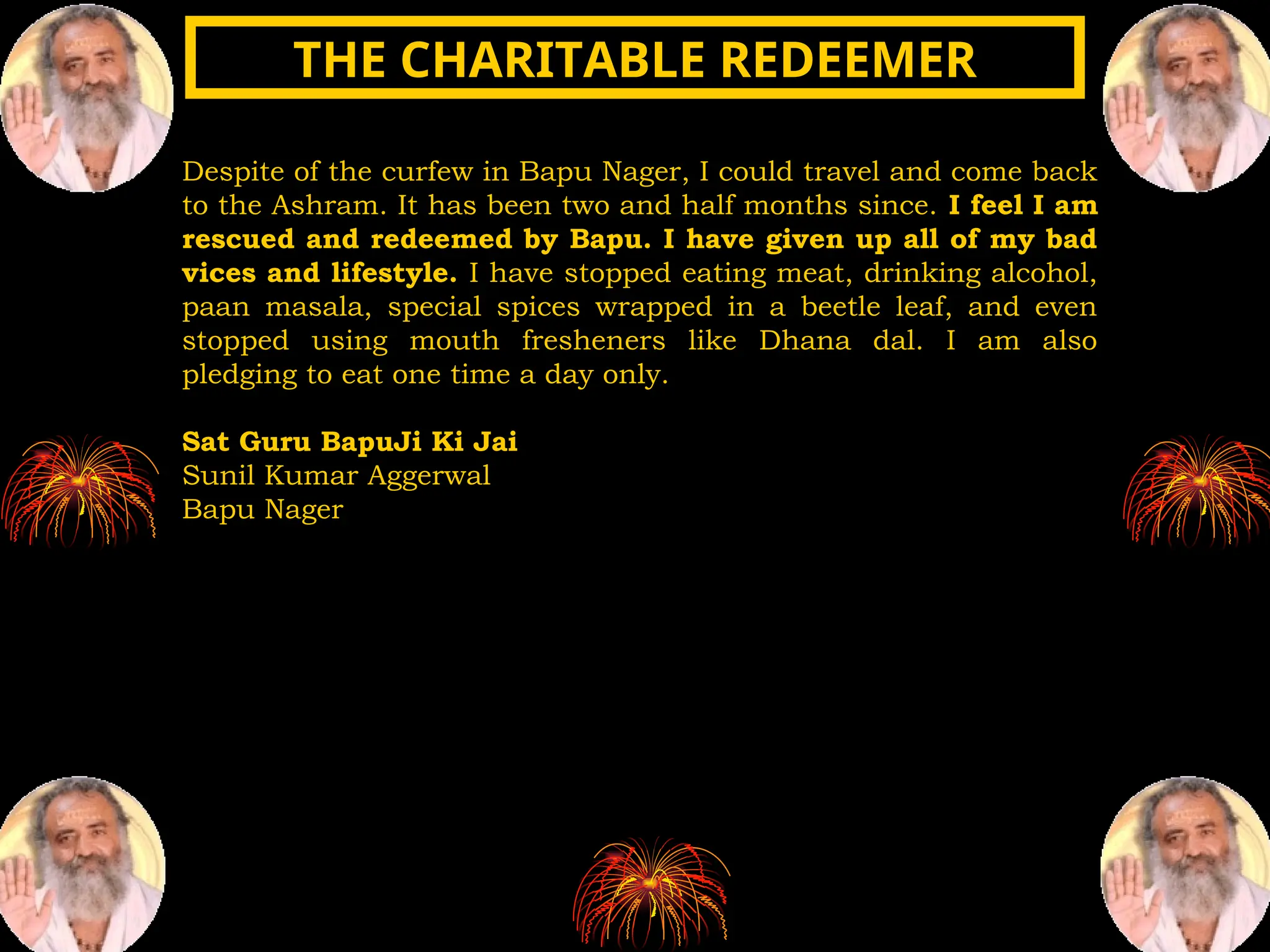 Despite of the curfew in Bapu Nager, I could travel and come back
to the Ashram. It has been two and half months since. I feel I am
rescued and redeemed by Bapu. I have given up all of my bad
vices and lifestyle. I have stopped eating meat, drinking alcohol,
paan masala, special spices wrapped in a beetle leaf, and even
stopped using mouth fresheners like Dhana dal. I am also
pledging to eat one time a day only.
Sat Guru BapuJi Ki Jai
Sunil Kumar Aggerwal
Bapu Nager
THE CHARITABLE REDEEMER
THE CHARITABLE REDEEMER
 