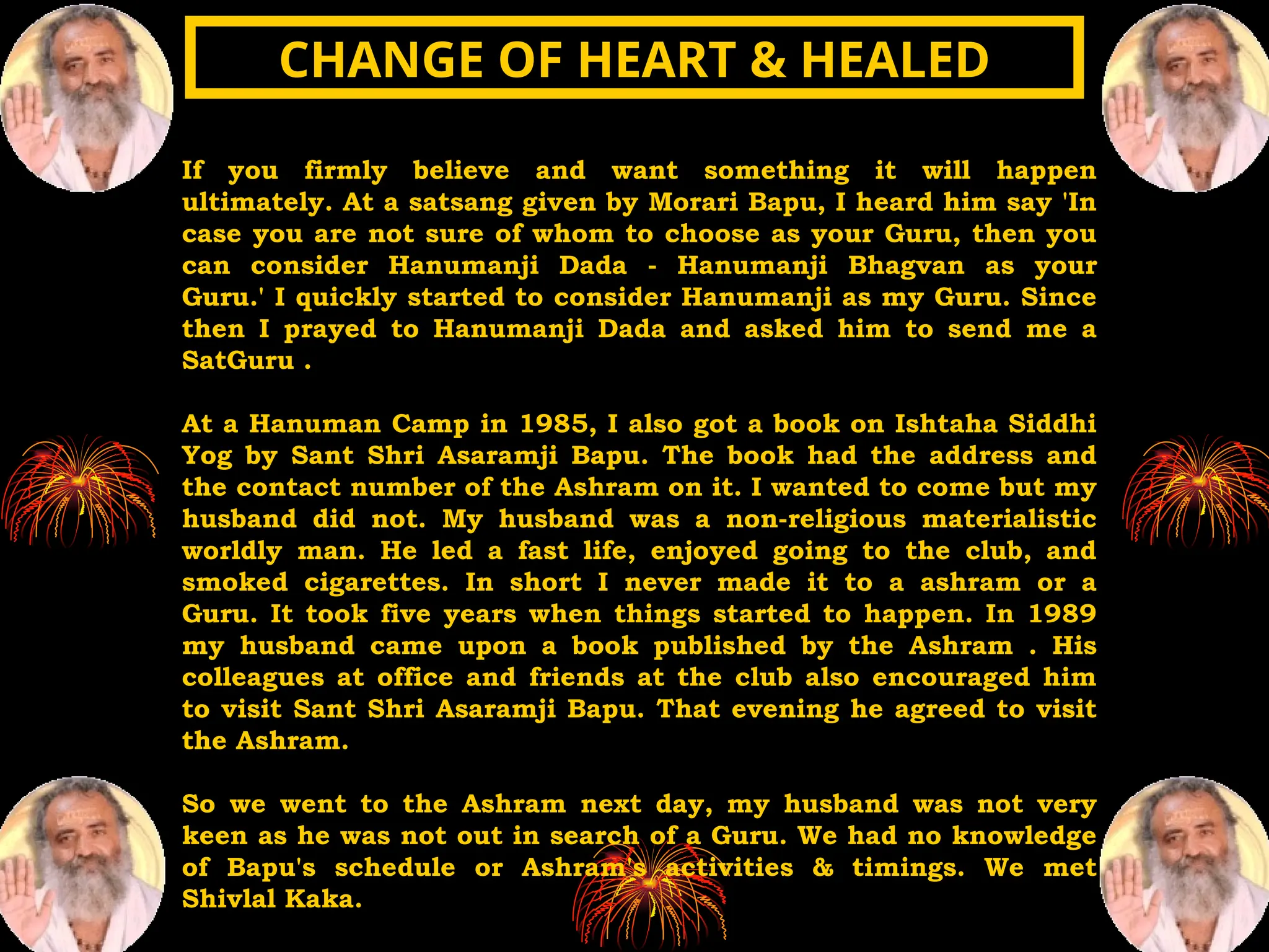 If you firmly believe and want something it will happen
ultimately. At a satsang given by Morari Bapu, I heard him say 'In
case you are not sure of whom to choose as your Guru, then you
can consider Hanumanji Dada - Hanumanji Bhagvan as your
Guru.' I quickly started to consider Hanumanji as my Guru. Since
then I prayed to Hanumanji Dada and asked him to send me a
SatGuru .
At a Hanuman Camp in 1985, I also got a book on Ishtaha Siddhi
Yog by Sant Shri Asaramji Bapu. The book had the address and
the contact number of the Ashram on it. I wanted to come but my
husband did not. My husband was a non-religious materialistic
worldly man. He led a fast life, enjoyed going to the club, and
smoked cigarettes. In short I never made it to a ashram or a
Guru. It took five years when things started to happen. In 1989
my husband came upon a book published by the Ashram . His
colleagues at office and friends at the club also encouraged him
to visit Sant Shri Asaramji Bapu. That evening he agreed to visit
the Ashram.
So we went to the Ashram next day, my husband was not very
keen as he was not out in search of a Guru. We had no knowledge
of Bapu's schedule or Ashram's activities & timings. We met
Shivlal Kaka.
CHANGE OF HEART & HEALED
CHANGE OF HEART & HEALED
 