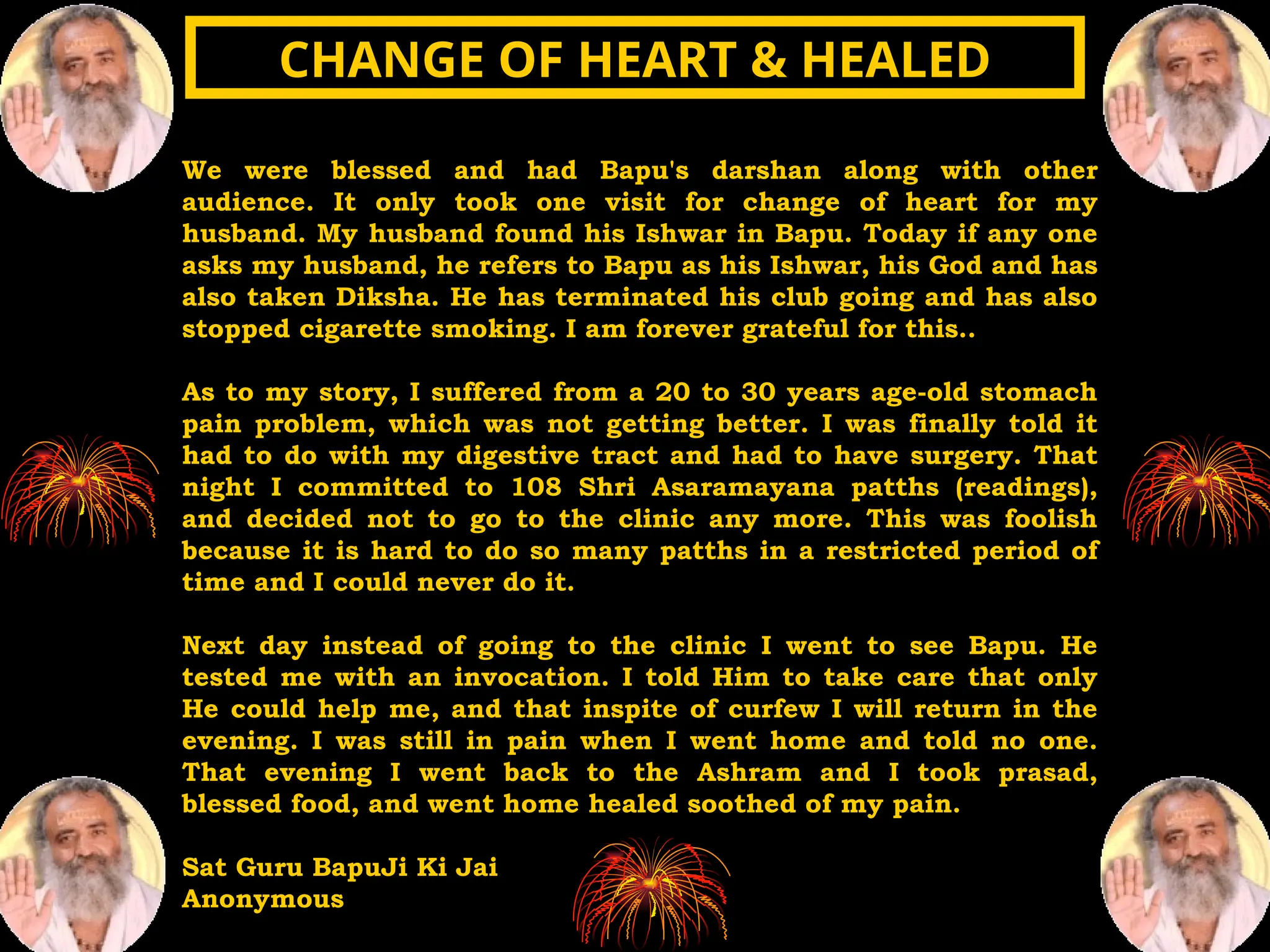 We were blessed and had Bapu's darshan along with other
audience. It only took one visit for change of heart for my
husband. My husband found his Ishwar in Bapu. Today if any one
asks my husband, he refers to Bapu as his Ishwar, his God and has
also taken Diksha. He has terminated his club going and has also
stopped cigarette smoking. I am forever grateful for this..
As to my story, I suffered from a 20 to 30 years age-old stomach
pain problem, which was not getting better. I was finally told it
had to do with my digestive tract and had to have surgery. That
night I committed to 108 Shri Asaramayana patths (readings),
and decided not to go to the clinic any more. This was foolish
because it is hard to do so many patths in a restricted period of
time and I could never do it.
Next day instead of going to the clinic I went to see Bapu. He
tested me with an invocation. I told Him to take care that only
He could help me, and that inspite of curfew I will return in the
evening. I was still in pain when I went home and told no one.
That evening I went back to the Ashram and I took prasad,
blessed food, and went home healed soothed of my pain.
Sat Guru BapuJi Ki Jai
Anonymous
CHANGE OF HEART & HEALED
CHANGE OF HEART & HEALED
 