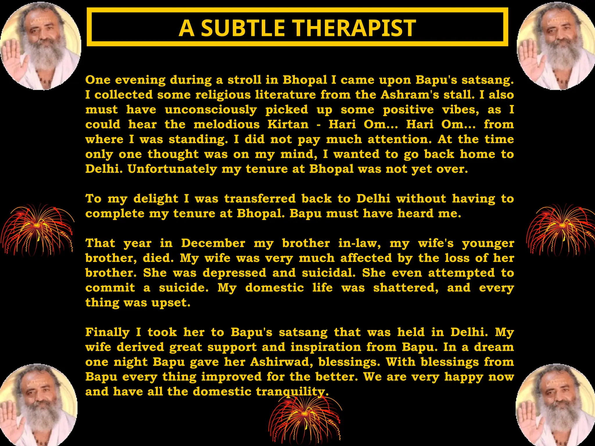 One evening during a stroll in Bhopal I came upon Bapu's satsang.
I collected some religious literature from the Ashram's stall. I also
must have unconsciously picked up some positive vibes, as I
could hear the melodious Kirtan - Hari Om... Hari Om... from
where I was standing. I did not pay much attention. At the time
only one thought was on my mind, I wanted to go back home to
Delhi. Unfortunately my tenure at Bhopal was not yet over.
To my delight I was transferred back to Delhi without having to
complete my tenure at Bhopal. Bapu must have heard me.
That year in December my brother in-law, my wife's younger
brother, died. My wife was very much affected by the loss of her
brother. She was depressed and suicidal. She even attempted to
commit a suicide. My domestic life was shattered, and every
thing was upset.
Finally I took her to Bapu's satsang that was held in Delhi. My
wife derived great support and inspiration from Bapu. In a dream
one night Bapu gave her Ashirwad, blessings. With blessings from
Bapu every thing improved for the better. We are very happy now
and have all the domestic tranquility.
A SUBTLE THERAPIST
A SUBTLE THERAPIST
 