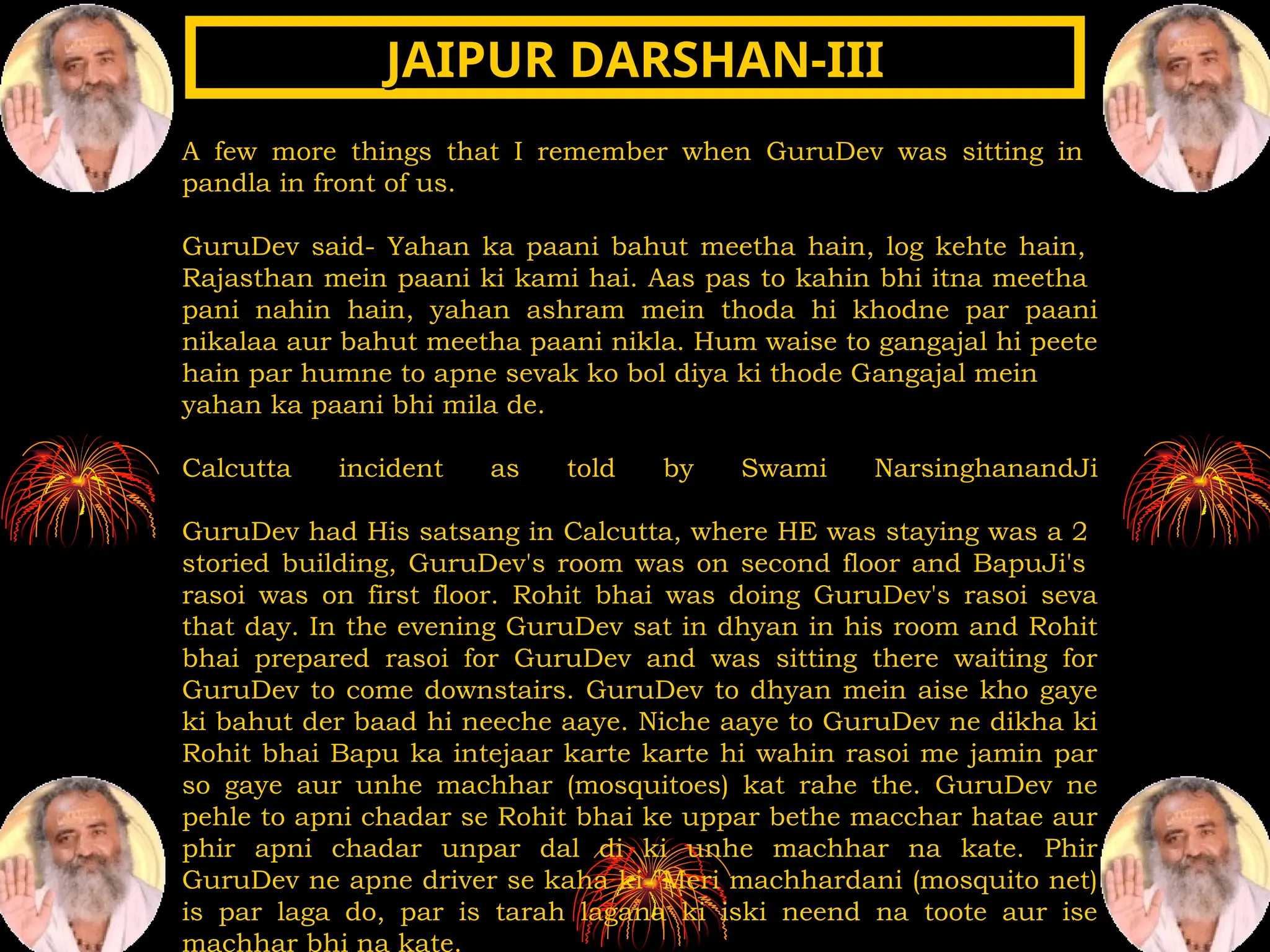 A few more things that I remember when GuruDev was sitting in
pandla in front of us.
GuruDev said- Yahan ka paani bahut meetha hain, log kehte hain,
Rajasthan mein paani ki kami hai. Aas pas to kahin bhi itna meetha
pani nahin hain, yahan ashram mein thoda hi khodne par paani
nikalaa aur bahut meetha paani nikla. Hum waise to gangajal hi peete
hain par humne to apne sevak ko bol diya ki thode Gangajal mein
yahan ka paani bhi mila de.
Calcutta incident as told by Swami NarsinghanandJi
GuruDev had His satsang in Calcutta, where HE was staying was a 2
storied building, GuruDev's room was on second floor and BapuJi's
rasoi was on first floor. Rohit bhai was doing GuruDev's rasoi seva
that day. In the evening GuruDev sat in dhyan in his room and Rohit
bhai prepared rasoi for GuruDev and was sitting there waiting for
GuruDev to come downstairs. GuruDev to dhyan mein aise kho gaye
ki bahut der baad hi neeche aaye. Niche aaye to GuruDev ne dikha ki
Rohit bhai Bapu ka intejaar karte karte hi wahin rasoi me jamin par
so gaye aur unhe machhar (mosquitoes) kat rahe the. GuruDev ne
pehle to apni chadar se Rohit bhai ke uppar bethe macchar hatae aur
phir apni chadar unpar dal di ki unhe machhar na kate. Phir
GuruDev ne apne driver se kaha ki "Meri machhardani (mosquito net)
is par laga do, par is tarah lagana ki iski neend na toote aur ise
machhar bhi na kate.
JAIPUR DARSHAN-III
JAIPUR DARSHAN-III
 