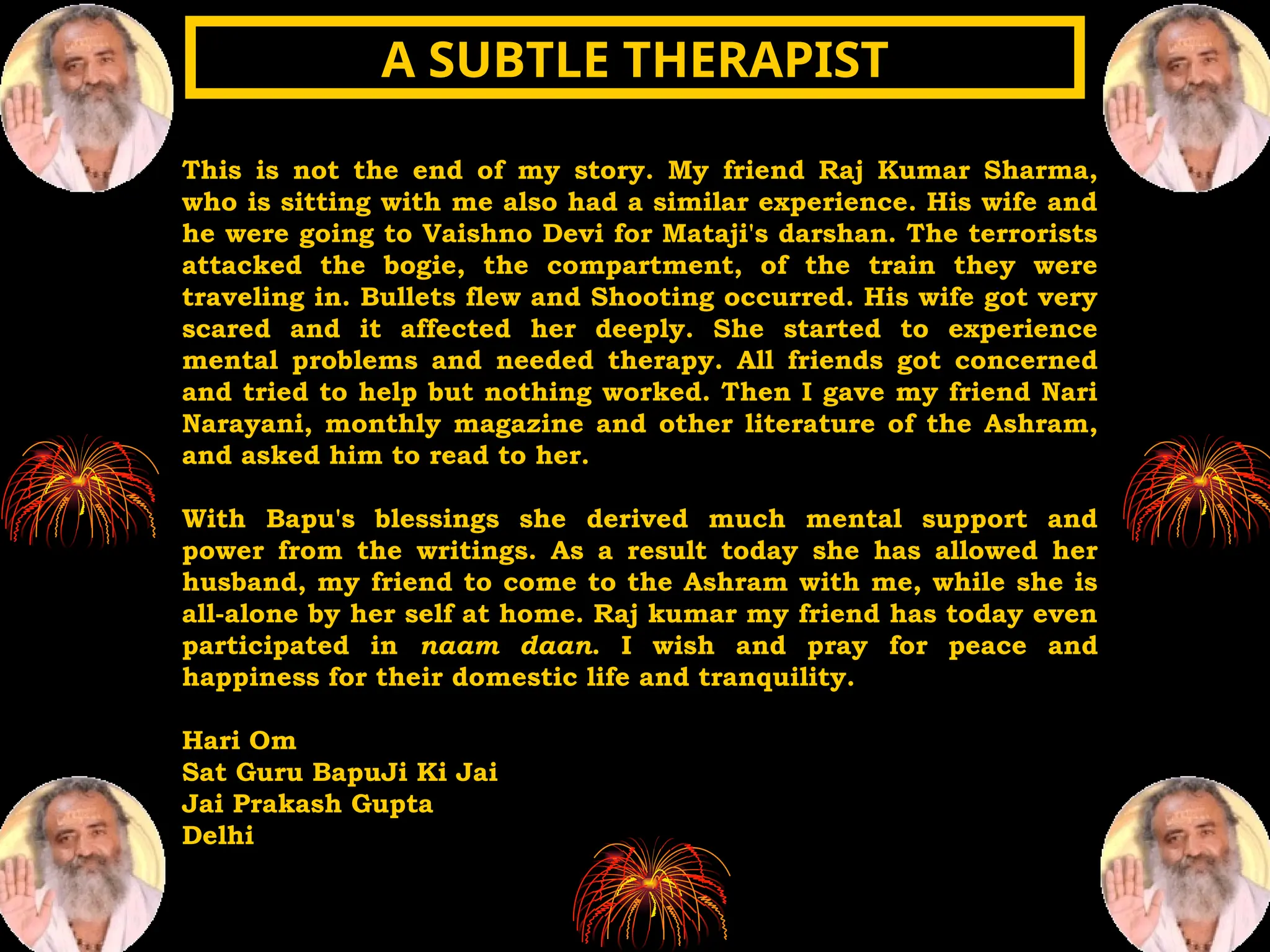 This is not the end of my story. My friend Raj Kumar Sharma,
who is sitting with me also had a similar experience. His wife and
he were going to Vaishno Devi for Mataji's darshan. The terrorists
attacked the bogie, the compartment, of the train they were
traveling in. Bullets flew and Shooting occurred. His wife got very
scared and it affected her deeply. She started to experience
mental problems and needed therapy. All friends got concerned
and tried to help but nothing worked. Then I gave my friend Nari
Narayani, monthly magazine and other literature of the Ashram,
and asked him to read to her.
With Bapu's blessings she derived much mental support and
power from the writings. As a result today she has allowed her
husband, my friend to come to the Ashram with me, while she is
all-alone by her self at home. Raj kumar my friend has today even
participated in naam daan. I wish and pray for peace and
happiness for their domestic life and tranquility.
Hari Om
Sat Guru BapuJi Ki Jai
Jai Prakash Gupta
Delhi
A SUBTLE THERAPIST
A SUBTLE THERAPIST
 