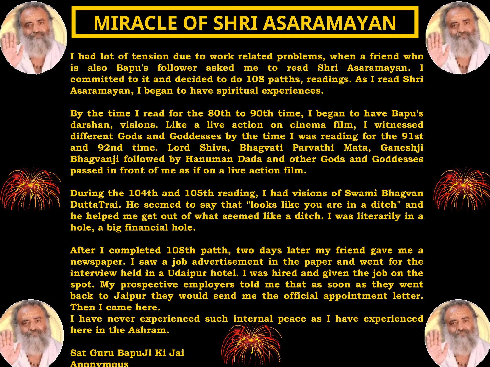 I had lot of tension due to work related problems, when a friend who
is also Bapu's follower asked me to read Shri Asaramayan. I
committed to it and decided to do 108 patths, readings. As I read Shri
Asaramayan, I began to have spiritual experiences.
By the time I read for the 80th to 90th time, I began to have Bapu's
darshan, visions. Like a live action on cinema film, I witnessed
different Gods and Goddesses by the time I was reading for the 91st
and 92nd time. Lord Shiva, Bhagvati Parvathi Mata, Ganeshji
Bhagvanji followed by Hanuman Dada and other Gods and Goddesses
passed in front of me as if on a live action film.
During the 104th and 105th reading, I had visions of Swami Bhagvan
DuttaTrai. He seemed to say that "looks like you are in a ditch" and
he helped me get out of what seemed like a ditch. I was literarily in a
hole, a big financial hole.
After I completed 108th patth, two days later my friend gave me a
newspaper. I saw a job advertisement in the paper and went for the
interview held in a Udaipur hotel. I was hired and given the job on the
spot. My prospective employers told me that as soon as they went
back to Jaipur they would send me the official appointment letter.
Then I came here.
I have never experienced such internal peace as I have experienced
here in the Ashram.
Sat Guru BapuJi Ki Jai
MIRACLE OF SHRI ASARAMAYAN
MIRACLE OF SHRI ASARAMAYAN
 