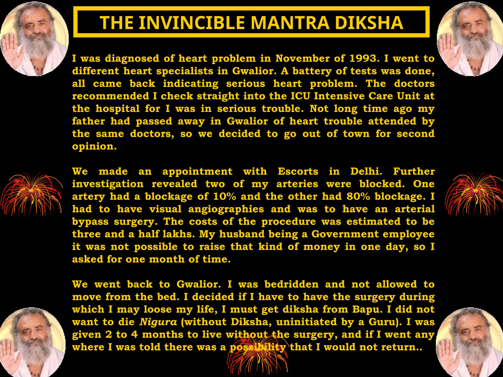 I was diagnosed of heart problem in November of 1993. I went to
different heart specialists in Gwalior. A battery of tests was done,
all came back indicating serious heart problem. The doctors
recommended I check straight into the ICU Intensive Care Unit at
the hospital for I was in serious trouble. Not long time ago my
father had passed away in Gwalior of heart trouble attended by
the same doctors, so we decided to go out of town for second
opinion.
We made an appointment with Escorts in Delhi. Further
investigation revealed two of my arteries were blocked. One
artery had a blockage of 10% and the other had 80% blockage. I
had to have visual angiographies and was to have an arterial
bypass surgery. The costs of the procedure was estimated to be
three and a half lakhs. My husband being a Government employee
it was not possible to raise that kind of money in one day, so I
asked for one month of time.
We went back to Gwalior. I was bedridden and not allowed to
move from the bed. I decided if I have to have the surgery during
which I may loose my life, I must get diksha from Bapu. I did not
want to die Nigura (without Diksha, uninitiated by a Guru). I was
given 2 to 4 months to live without the surgery, and if I went any
where I was told there was a possibility that I would not return..
THE INVINCIBLE MANTRA DIKSHA
THE INVINCIBLE MANTRA DIKSHA
 