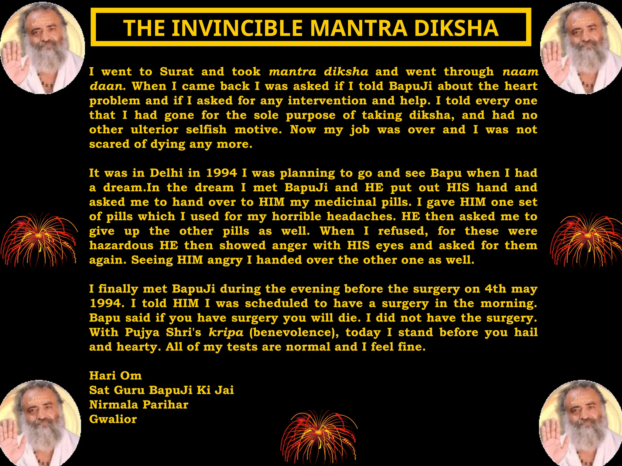 I went to Surat and took mantra diksha and went through naam
daan. When I came back I was asked if I told BapuJi about the heart
problem and if I asked for any intervention and help. I told every one
that I had gone for the sole purpose of taking diksha, and had no
other ulterior selfish motive. Now my job was over and I was not
scared of dying any more.
It was in Delhi in 1994 I was planning to go and see Bapu when I had
a dream.In the dream I met BapuJi and HE put out HIS hand and
asked me to hand over to HIM my medicinal pills. I gave HIM one set
of pills which I used for my horrible headaches. HE then asked me to
give up the other pills as well. When I refused, for these were
hazardous HE then showed anger with HIS eyes and asked for them
again. Seeing HIM angry I handed over the other one as well.
I finally met BapuJi during the evening before the surgery on 4th may
1994. I told HIM I was scheduled to have a surgery in the morning.
Bapu said if you have surgery you will die. I did not have the surgery.
With Pujya Shri's kripa (benevolence), today I stand before you hail
and hearty. All of my tests are normal and I feel fine.
Hari Om
Sat Guru BapuJi Ki Jai
Nirmala Parihar
Gwalior
THE INVINCIBLE MANTRA DIKSHA
THE INVINCIBLE MANTRA DIKSHA
 
