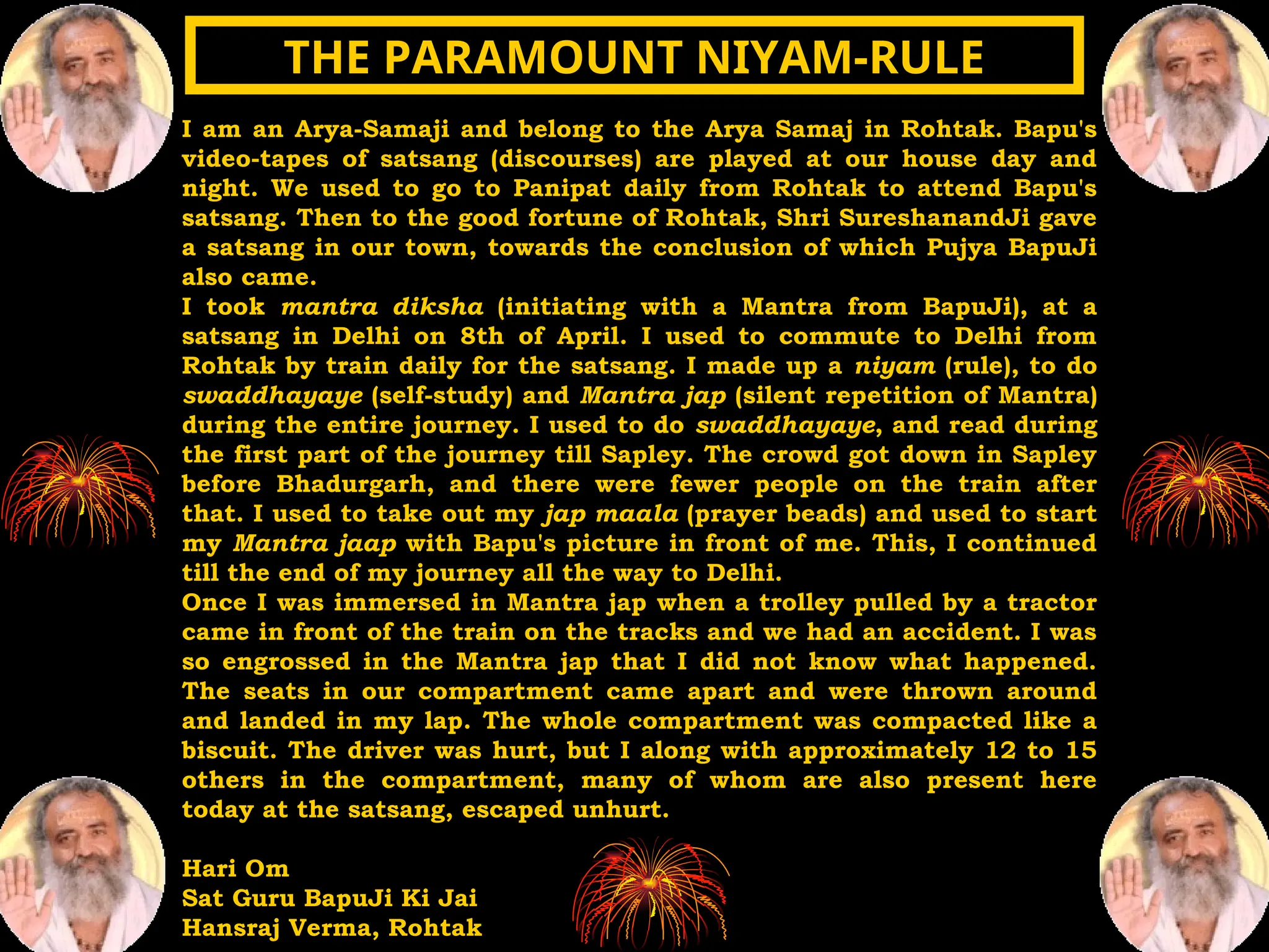 I am an Arya-Samaji and belong to the Arya Samaj in Rohtak. Bapu's
video-tapes of satsang (discourses) are played at our house day and
night. We used to go to Panipat daily from Rohtak to attend Bapu's
satsang. Then to the good fortune of Rohtak, Shri SureshanandJi gave
a satsang in our town, towards the conclusion of which Pujya BapuJi
also came.
I took mantra diksha (initiating with a Mantra from BapuJi), at a
satsang in Delhi on 8th of April. I used to commute to Delhi from
Rohtak by train daily for the satsang. I made up a niyam (rule), to do
swaddhayaye (self-study) and Mantra jap (silent repetition of Mantra)
during the entire journey. I used to do swaddhayaye, and read during
the first part of the journey till Sapley. The crowd got down in Sapley
before Bhadurgarh, and there were fewer people on the train after
that. I used to take out my jap maala (prayer beads) and used to start
my Mantra jaap with Bapu's picture in front of me. This, I continued
till the end of my journey all the way to Delhi.
Once I was immersed in Mantra jap when a trolley pulled by a tractor
came in front of the train on the tracks and we had an accident. I was
so engrossed in the Mantra jap that I did not know what happened.
The seats in our compartment came apart and were thrown around
and landed in my lap. The whole compartment was compacted like a
biscuit. The driver was hurt, but I along with approximately 12 to 15
others in the compartment, many of whom are also present here
today at the satsang, escaped unhurt.
Hari Om
Sat Guru BapuJi Ki Jai
Hansraj Verma, Rohtak
THE PARAMOUNT NIYAM-RULE
THE PARAMOUNT NIYAM-RULE
 