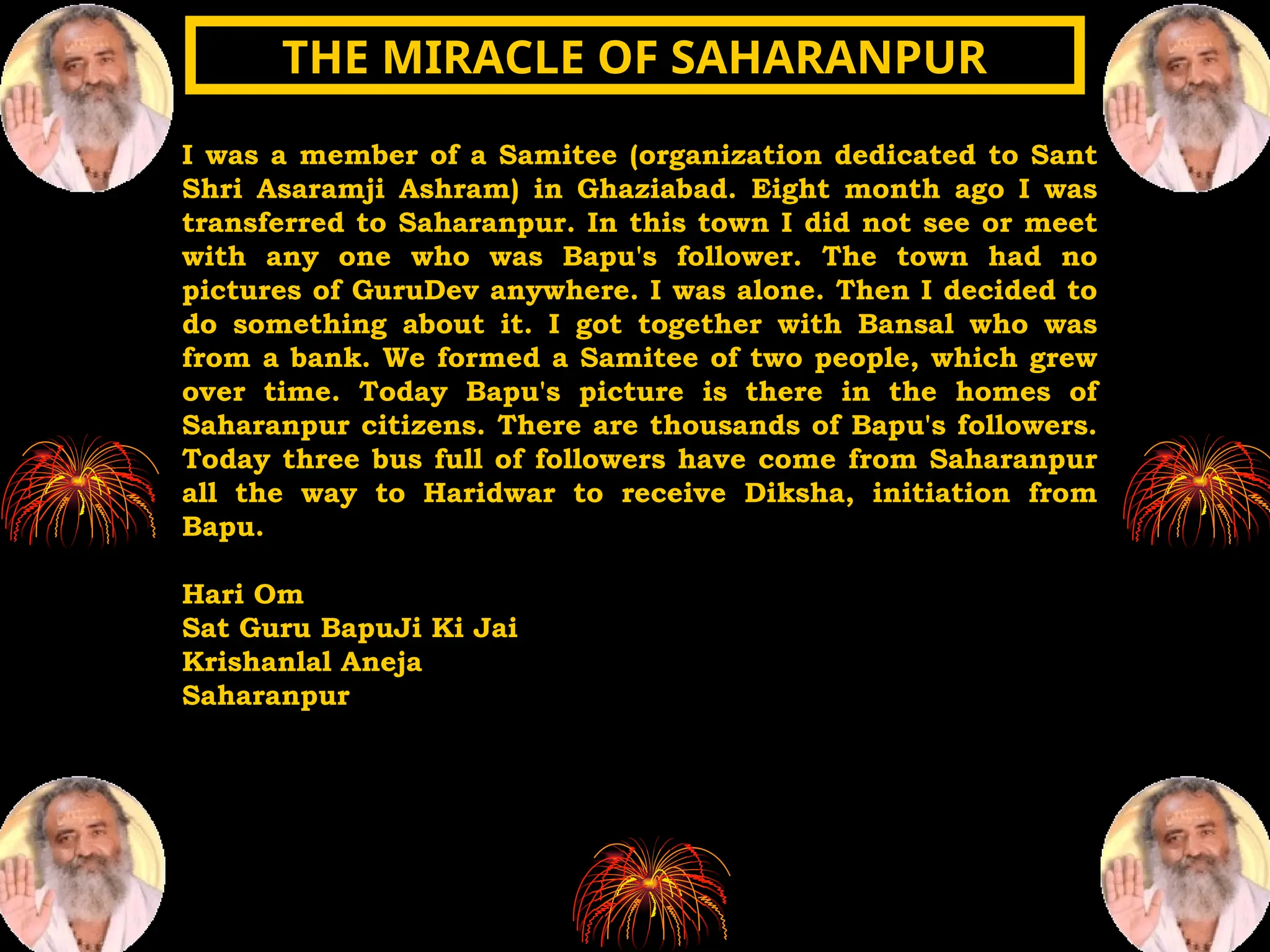 I was a member of a Samitee (organization dedicated to Sant
Shri Asaramji Ashram) in Ghaziabad. Eight month ago I was
transferred to Saharanpur. In this town I did not see or meet
with any one who was Bapu's follower. The town had no
pictures of GuruDev anywhere. I was alone. Then I decided to
do something about it. I got together with Bansal who was
from a bank. We formed a Samitee of two people, which grew
over time. Today Bapu's picture is there in the homes of
Saharanpur citizens. There are thousands of Bapu's followers.
Today three bus full of followers have come from Saharanpur
all the way to Haridwar to receive Diksha, initiation from
Bapu.
Hari Om
Sat Guru BapuJi Ki Jai
Krishanlal Aneja
Saharanpur
THE MIRACLE OF SAHARANPUR
THE MIRACLE OF SAHARANPUR
 