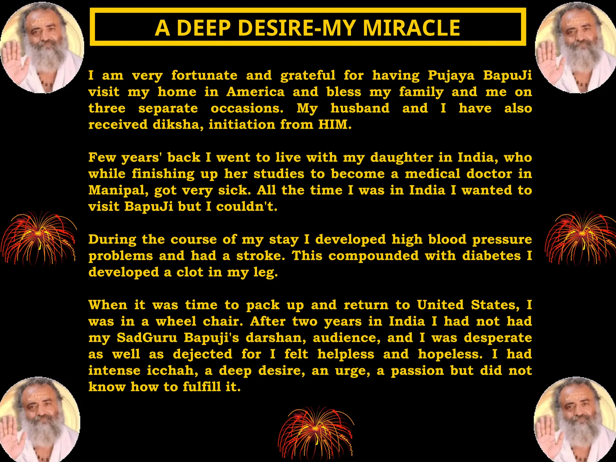 I am very fortunate and grateful for having Pujaya BapuJi
visit my home in America and bless my family and me on
three separate occasions. My husband and I have also
received diksha, initiation from HIM.
Few years' back I went to live with my daughter in India, who
while finishing up her studies to become a medical doctor in
Manipal, got very sick. All the time I was in India I wanted to
visit BapuJi but I couldn't.
During the course of my stay I developed high blood pressure
problems and had a stroke. This compounded with diabetes I
developed a clot in my leg.
When it was time to pack up and return to United States, I
was in a wheel chair. After two years in India I had not had
my SadGuru Bapuji's darshan, audience, and I was desperate
as well as dejected for I felt helpless and hopeless. I had
intense icchah, a deep desire, an urge, a passion but did not
know how to fulfill it.
A DEEP DESIRE-MY MIRACLE
A DEEP DESIRE-MY MIRACLE
 