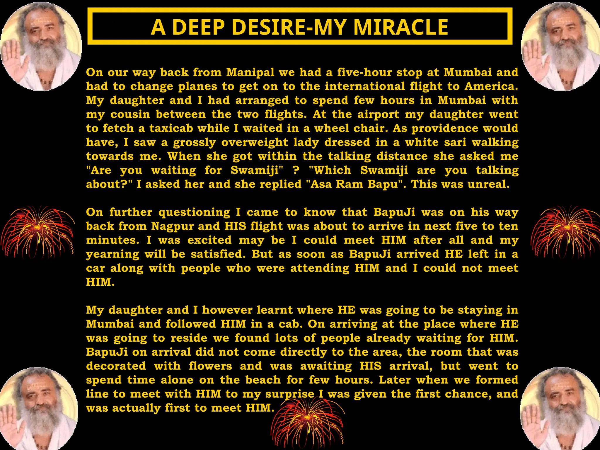 On our way back from Manipal we had a five-hour stop at Mumbai and
had to change planes to get on to the international flight to America.
My daughter and I had arranged to spend few hours in Mumbai with
my cousin between the two flights. At the airport my daughter went
to fetch a taxicab while I waited in a wheel chair. As providence would
have, I saw a grossly overweight lady dressed in a white sari walking
towards me. When she got within the talking distance she asked me
"Are you waiting for Swamiji" ? "Which Swamiji are you talking
about?" I asked her and she replied "Asa Ram Bapu". This was unreal.
On further questioning I came to know that BapuJi was on his way
back from Nagpur and HIS flight was about to arrive in next five to ten
minutes. I was excited may be I could meet HIM after all and my
yearning will be satisfied. But as soon as BapuJi arrived HE left in a
car along with people who were attending HIM and I could not meet
HIM.
My daughter and I however learnt where HE was going to be staying in
Mumbai and followed HIM in a cab. On arriving at the place where HE
was going to reside we found lots of people already waiting for HIM.
BapuJi on arrival did not come directly to the area, the room that was
decorated with flowers and was awaiting HIS arrival, but went to
spend time alone on the beach for few hours. Later when we formed
line to meet with HIM to my surprise I was given the first chance, and
was actually first to meet HIM.
A DEEP DESIRE-MY MIRACLE
A DEEP DESIRE-MY MIRACLE
 