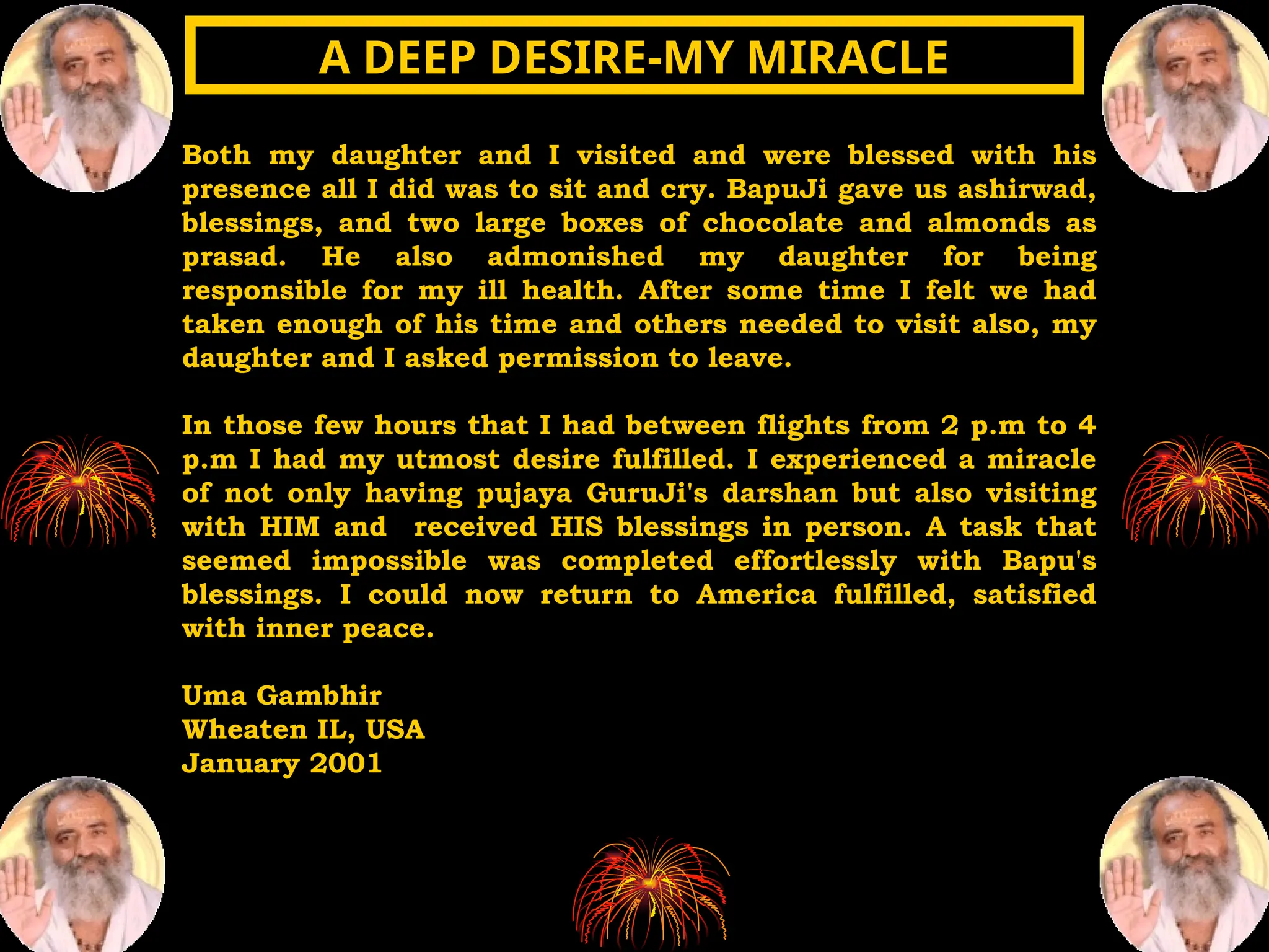 Both my daughter and I visited and were blessed with his
presence all I did was to sit and cry. BapuJi gave us ashirwad,
blessings, and two large boxes of chocolate and almonds as
prasad. He also admonished my daughter for being
responsible for my ill health. After some time I felt we had
taken enough of his time and others needed to visit also, my
daughter and I asked permission to leave.
In those few hours that I had between flights from 2 p.m to 4
p.m I had my utmost desire fulfilled. I experienced a miracle
of not only having pujaya GuruJi's darshan but also visiting
with HIM and received HIS blessings in person. A task that
seemed impossible was completed effortlessly with Bapu's
blessings. I could now return to America fulfilled, satisfied
with inner peace.
Uma Gambhir
Wheaten IL, USA
January 2001
A DEEP DESIRE-MY MIRACLE
A DEEP DESIRE-MY MIRACLE
 