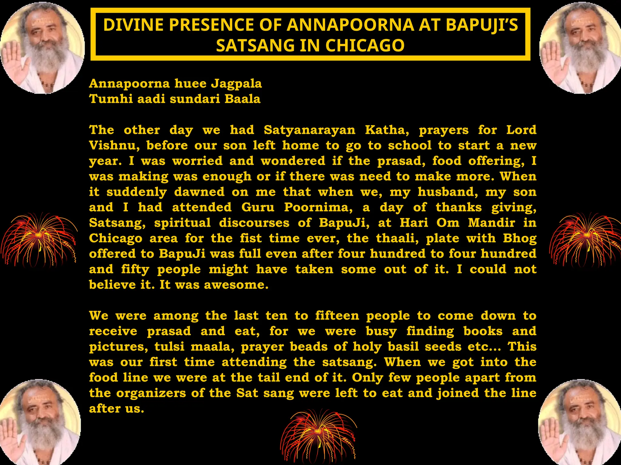 Annapoorna huee Jagpala
Tumhi aadi sundari Baala
The other day we had Satyanarayan Katha, prayers for Lord
Vishnu, before our son left home to go to school to start a new
year. I was worried and wondered if the prasad, food offering, I
was making was enough or if there was need to make more. When
it suddenly dawned on me that when we, my husband, my son
and I had attended Guru Poornima, a day of thanks giving,
Satsang, spiritual discourses of BapuJi, at Hari Om Mandir in
Chicago area for the fist time ever, the thaali, plate with Bhog
offered to BapuJi was full even after four hundred to four hundred
and fifty people might have taken some out of it. I could not
believe it. It was awesome.
We were among the last ten to fifteen people to come down to
receive prasad and eat, for we were busy finding books and
pictures, tulsi maala, prayer beads of holy basil seeds etc... This
was our first time attending the satsang. When we got into the
food line we were at the tail end of it. Only few people apart from
the organizers of the Sat sang were left to eat and joined the line
after us.
DIVINE PRESENCE OF ANNAPOORNA AT BAPUJI’S
DIVINE PRESENCE OF ANNAPOORNA AT BAPUJI’S
SATSANG IN CHICAGO
SATSANG IN CHICAGO
 