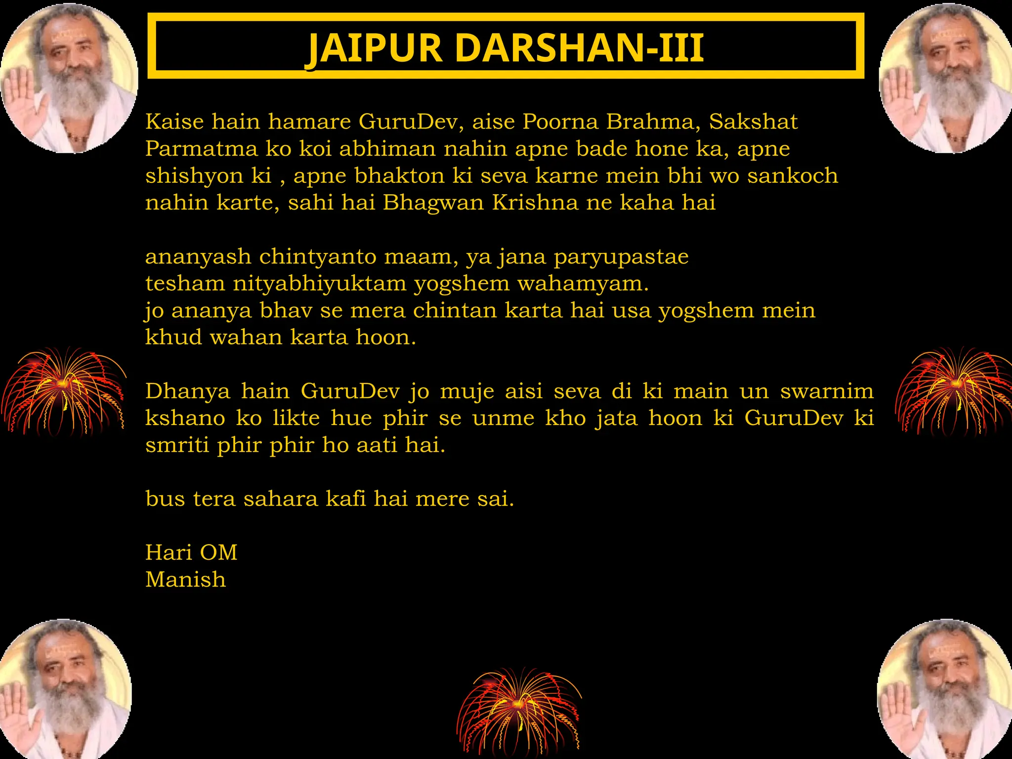 Kaise hain hamare GuruDev, aise Poorna Brahma, Sakshat
Parmatma ko koi abhiman nahin apne bade hone ka, apne
shishyon ki , apne bhakton ki seva karne mein bhi wo sankoch
nahin karte, sahi hai Bhagwan Krishna ne kaha hai
ananyash chintyanto maam, ya jana paryupastae
tesham nityabhiyuktam yogshem wahamyam.
jo ananya bhav se mera chintan karta hai usa yogshem mein
khud wahan karta hoon.
Dhanya hain GuruDev jo muje aisi seva di ki main un swarnim
kshano ko likte hue phir se unme kho jata hoon ki GuruDev ki
smriti phir phir ho aati hai.
bus tera sahara kafi hai mere sai.
Hari OM
Manish
JAIPUR DARSHAN-III
JAIPUR DARSHAN-III
 