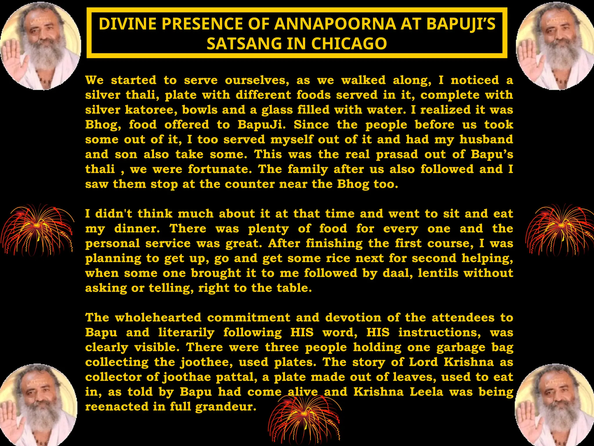 We started to serve ourselves, as we walked along, I noticed a
silver thali, plate with different foods served in it, complete with
silver katoree, bowls and a glass filled with water. I realized it was
Bhog, food offered to BapuJi. Since the people before us took
some out of it, I too served myself out of it and had my husband
and son also take some. This was the real prasad out of Bapu’s
thali , we were fortunate. The family after us also followed and I
saw them stop at the counter near the Bhog too.
I didn't think much about it at that time and went to sit and eat
my dinner. There was plenty of food for every one and the
personal service was great. After finishing the first course, I was
planning to get up, go and get some rice next for second helping,
when some one brought it to me followed by daal, lentils without
asking or telling, right to the table.
The wholehearted commitment and devotion of the attendees to
Bapu and literarily following HIS word, HIS instructions, was
clearly visible. There were three people holding one garbage bag
collecting the joothee, used plates. The story of Lord Krishna as
collector of joothae pattal, a plate made out of leaves, used to eat
in, as told by Bapu had come alive and Krishna Leela was being
reenacted in full grandeur.
DIVINE PRESENCE OF ANNAPOORNA AT BAPUJI’S
DIVINE PRESENCE OF ANNAPOORNA AT BAPUJI’S
SATSANG IN CHICAGO
SATSANG IN CHICAGO
 