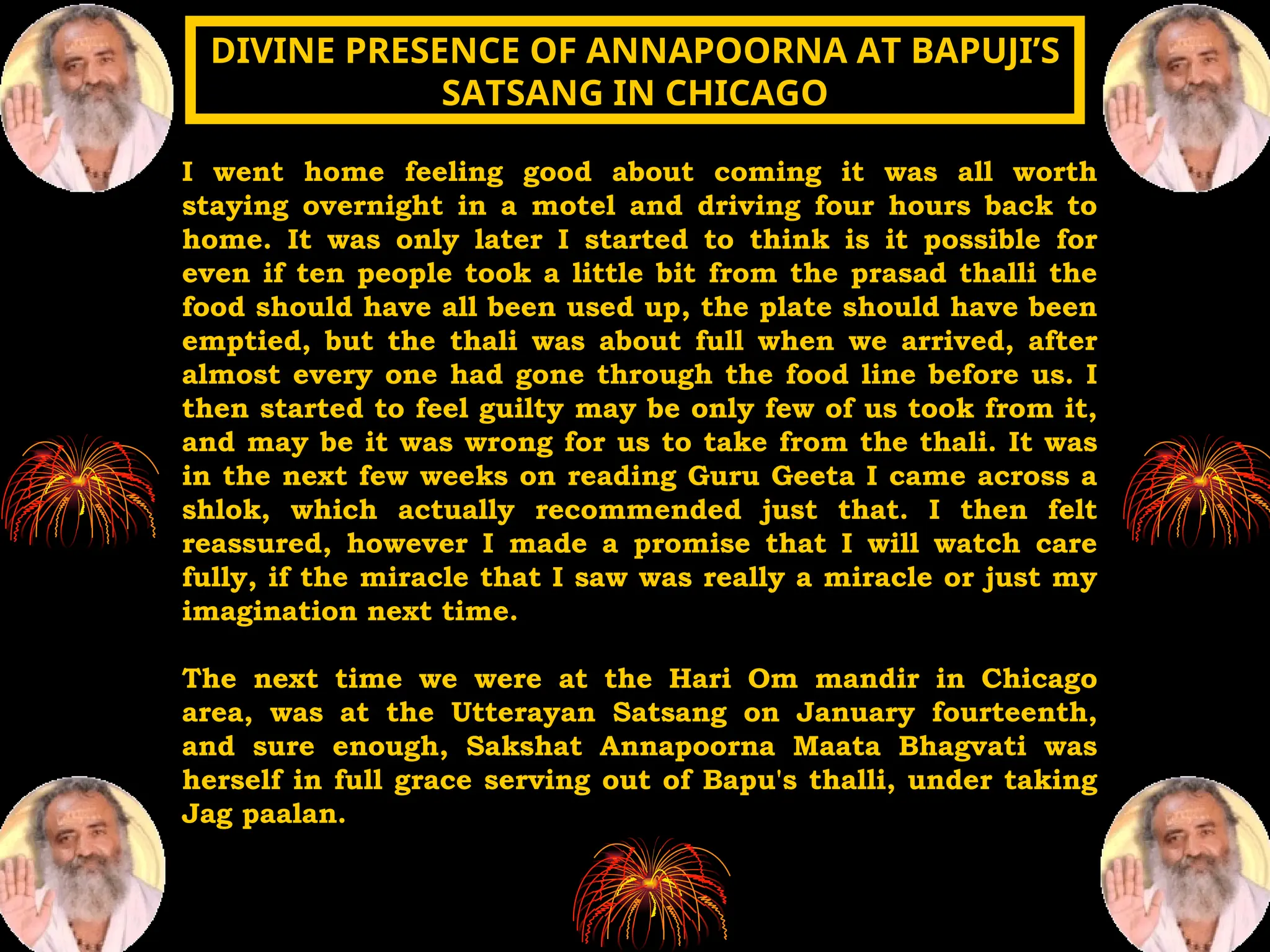 I went home feeling good about coming it was all worth
staying overnight in a motel and driving four hours back to
home. It was only later I started to think is it possible for
even if ten people took a little bit from the prasad thalli the
food should have all been used up, the plate should have been
emptied, but the thali was about full when we arrived, after
almost every one had gone through the food line before us. I
then started to feel guilty may be only few of us took from it,
and may be it was wrong for us to take from the thali. It was
in the next few weeks on reading Guru Geeta I came across a
shlok, which actually recommended just that. I then felt
reassured, however I made a promise that I will watch care
fully, if the miracle that I saw was really a miracle or just my
imagination next time.
The next time we were at the Hari Om mandir in Chicago
area, was at the Utterayan Satsang on January fourteenth,
and sure enough, Sakshat Annapoorna Maata Bhagvati was
herself in full grace serving out of Bapu's thalli, under taking
Jag paalan.
DIVINE PRESENCE OF ANNAPOORNA AT BAPUJI’S
DIVINE PRESENCE OF ANNAPOORNA AT BAPUJI’S
SATSANG IN CHICAGO
SATSANG IN CHICAGO
 