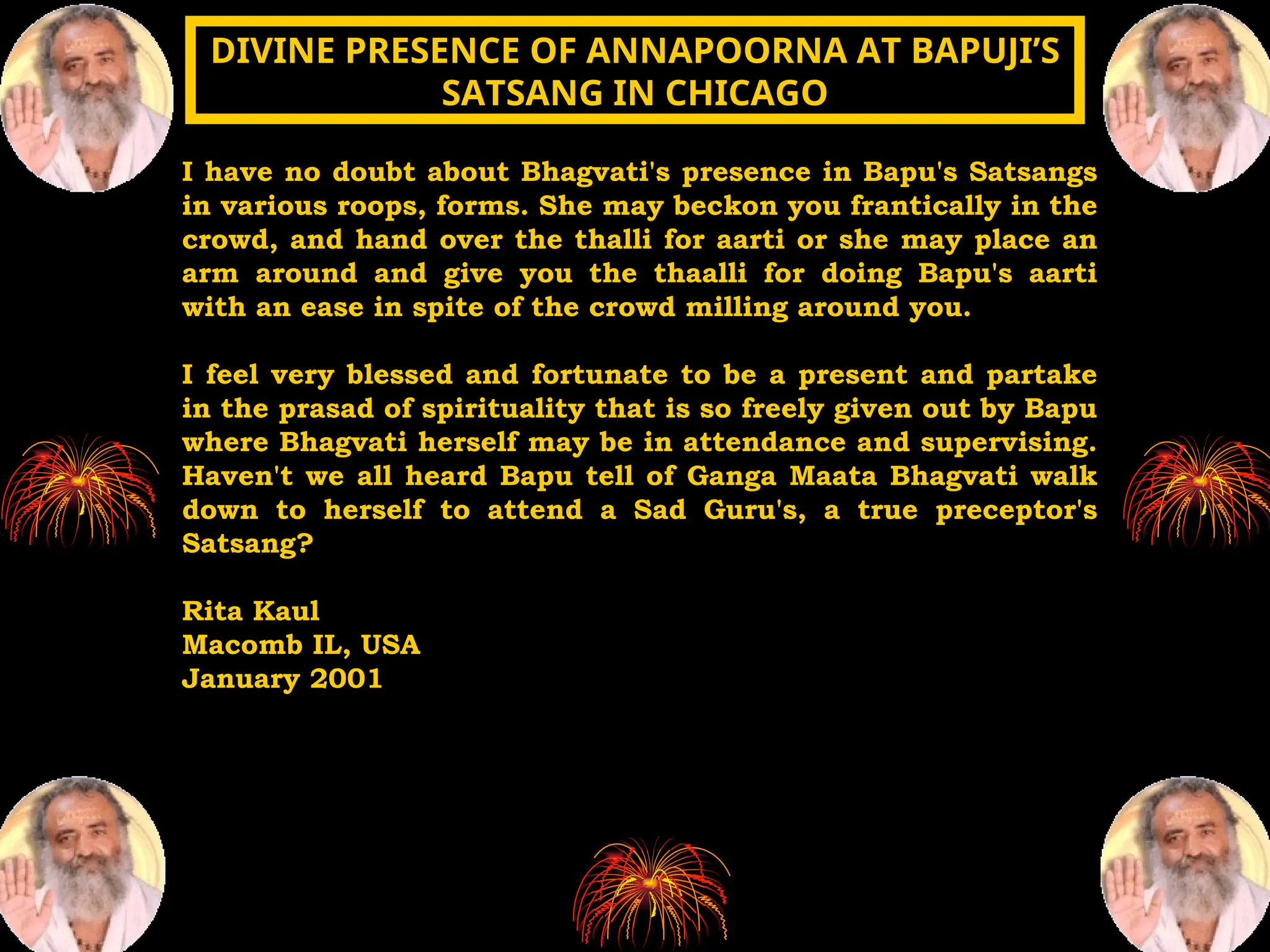 I have no doubt about Bhagvati's presence in Bapu's Satsangs
in various roops, forms. She may beckon you frantically in the
crowd, and hand over the thalli for aarti or she may place an
arm around and give you the thaalli for doing Bapu's aarti
with an ease in spite of the crowd milling around you.
I feel very blessed and fortunate to be a present and partake
in the prasad of spirituality that is so freely given out by Bapu
where Bhagvati herself may be in attendance and supervising.
Haven't we all heard Bapu tell of Ganga Maata Bhagvati walk
down to herself to attend a Sad Guru's, a true preceptor's
Satsang?
Rita Kaul
Macomb IL, USA
January 2001
DIVINE PRESENCE OF ANNAPOORNA AT BAPUJI’S
DIVINE PRESENCE OF ANNAPOORNA AT BAPUJI’S
SATSANG IN CHICAGO
SATSANG IN CHICAGO
 