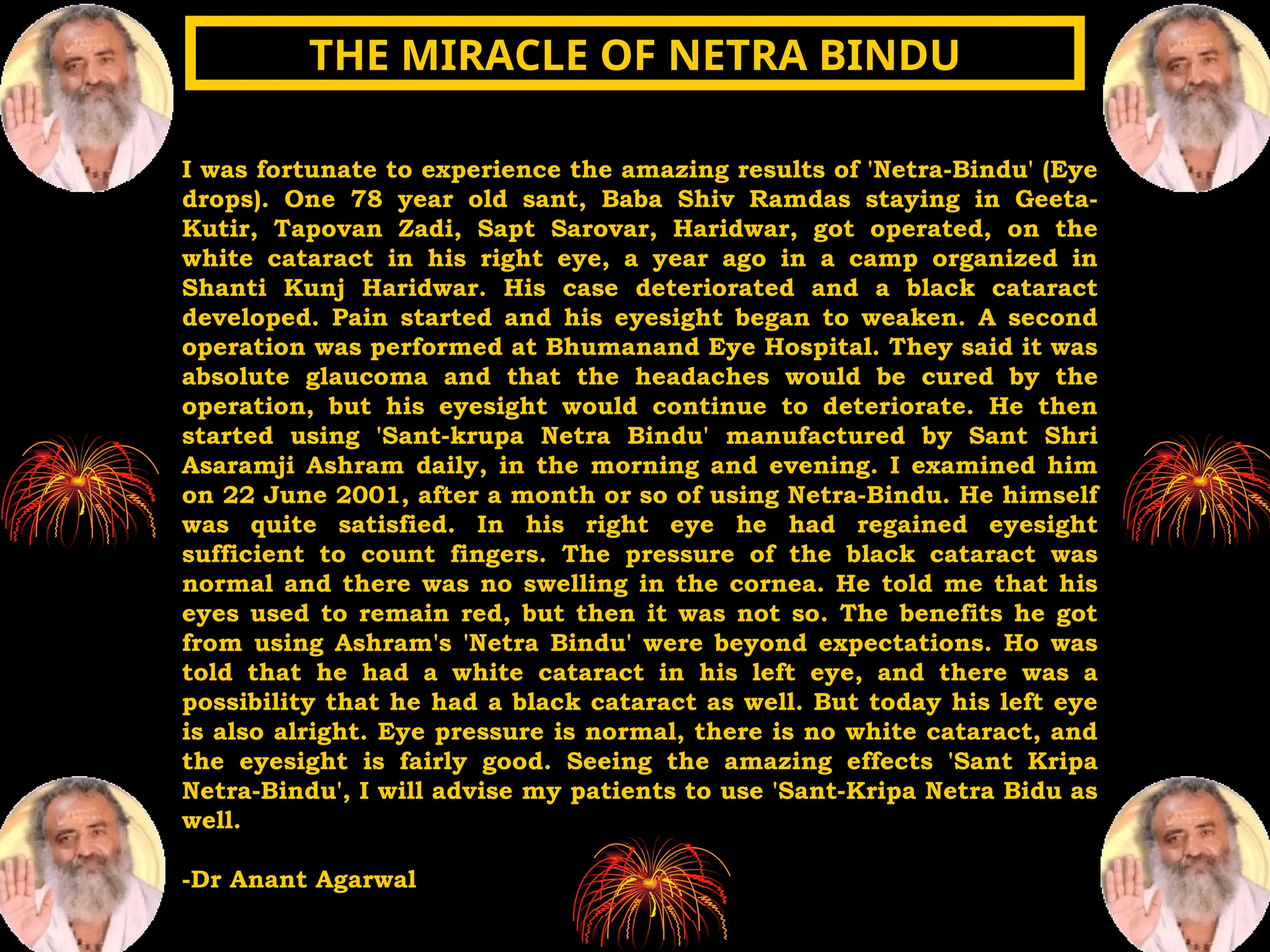 I was fortunate to experience the amazing results of 'Netra-Bindu' (Eye
drops). One 78 year old sant, Baba Shiv Ramdas staying in Geeta-
Kutir, Tapovan Zadi, Sapt Sarovar, Haridwar, got operated, on the
white cataract in his right eye, a year ago in a camp organized in
Shanti Kunj Haridwar. His case deteriorated and a black cataract
developed. Pain started and his eyesight began to weaken. A second
operation was performed at Bhumanand Eye Hospital. They said it was
absolute glaucoma and that the headaches would be cured by the
operation, but his eyesight would continue to deteriorate. He then
started using 'Sant-krupa Netra Bindu' manufactured by Sant Shri
Asaramji Ashram daily, in the morning and evening. I examined him
on 22 June 2001, after a month or so of using Netra-Bindu. He himself
was quite satisfied. In his right eye he had regained eyesight
sufficient to count fingers. The pressure of the black cataract was
normal and there was no swelling in the cornea. He told me that his
eyes used to remain red, but then it was not so. The benefits he got
from using Ashram's 'Netra Bindu' were beyond expectations. Ho was
told that he had a white cataract in his left eye, and there was a
possibility that he had a black cataract as well. But today his left eye
is also alright. Eye pressure is normal, there is no white cataract, and
the eyesight is fairly good. Seeing the amazing effects 'Sant Kripa
Netra-Bindu', I will advise my patients to use 'Sant-Kripa Netra Bidu as
well.
-Dr Anant Agarwal
THE MIRACLE OF NETRA BINDU
THE MIRACLE OF NETRA BINDU
 