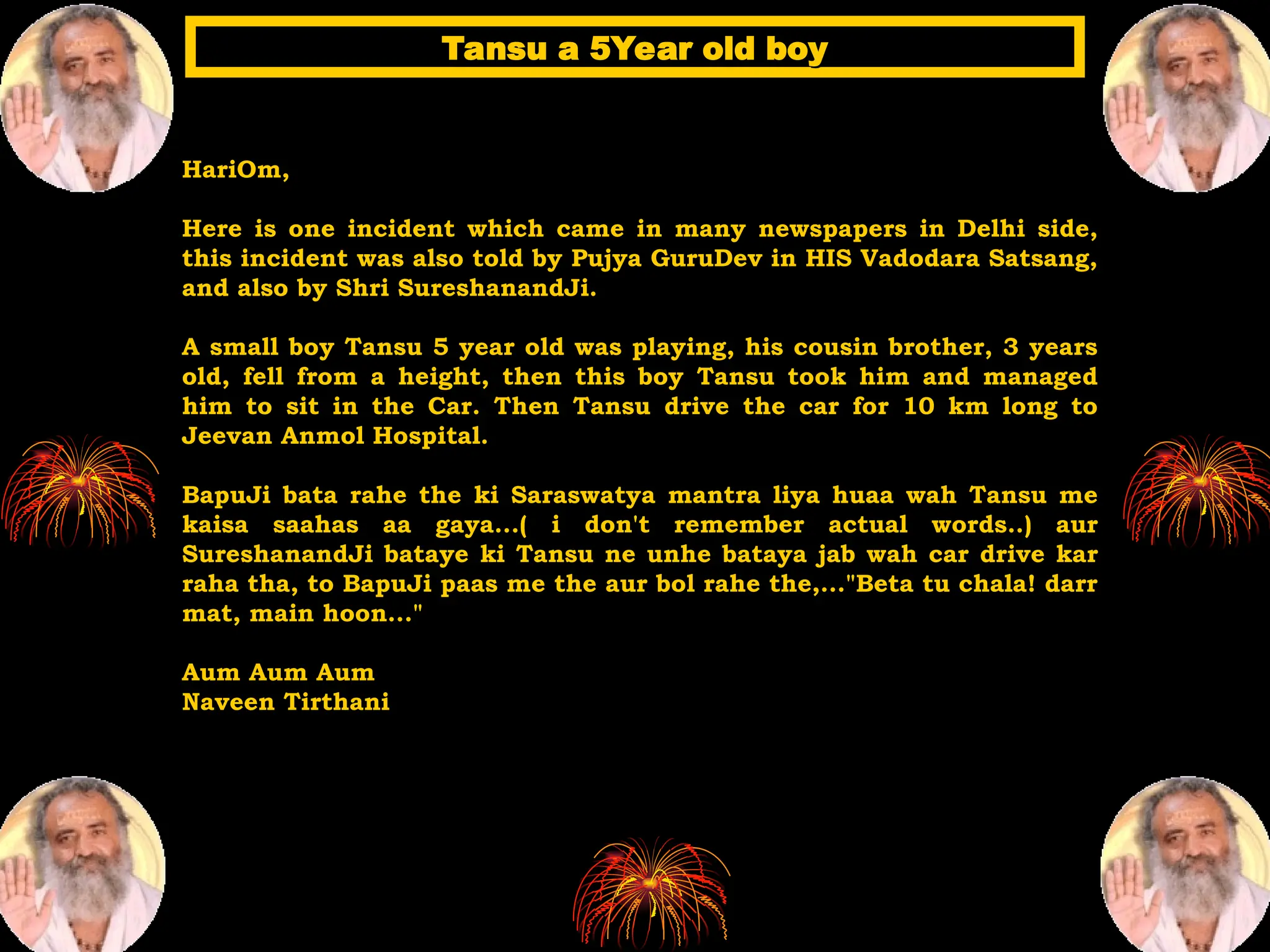 HariOm,
Here is one incident which came in many newspapers in Delhi side,
this incident was also told by Pujya GuruDev in HIS Vadodara Satsang,
and also by Shri SureshanandJi.
A small boy Tansu 5 year old was playing, his cousin brother, 3 years
old, fell from a height, then this boy Tansu took him and managed
him to sit in the Car. Then Tansu drive the car for 10 km long to
Jeevan Anmol Hospital.
BapuJi bata rahe the ki Saraswatya mantra liya huaa wah Tansu me
kaisa saahas aa gaya...( i don't remember actual words..) aur
SureshanandJi bataye ki Tansu ne unhe bataya jab wah car drive kar
raha tha, to BapuJi paas me the aur bol rahe the,..."Beta tu chala! darr
mat, main hoon..."
Aum Aum Aum
Naveen Tirthani
Tansu a 5Year old boy
Tansu a 5Year old boy
 