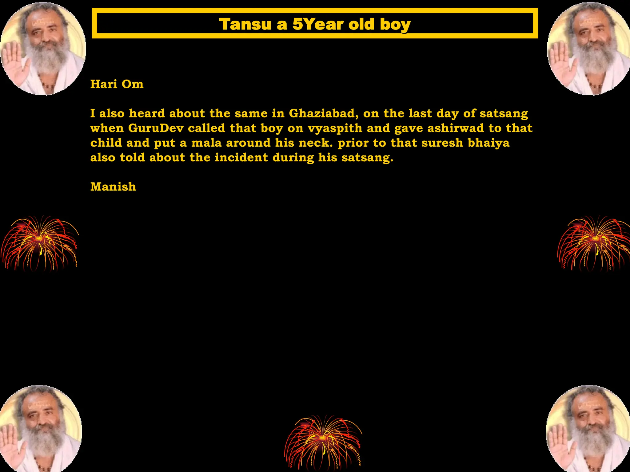 Hari Om
I also heard about the same in Ghaziabad, on the last day of satsang
when GuruDev called that boy on vyaspith and gave ashirwad to that
child and put a mala around his neck. prior to that suresh bhaiya
also told about the incident during his satsang.
Manish
Tansu a 5Year old boy
Tansu a 5Year old boy
 