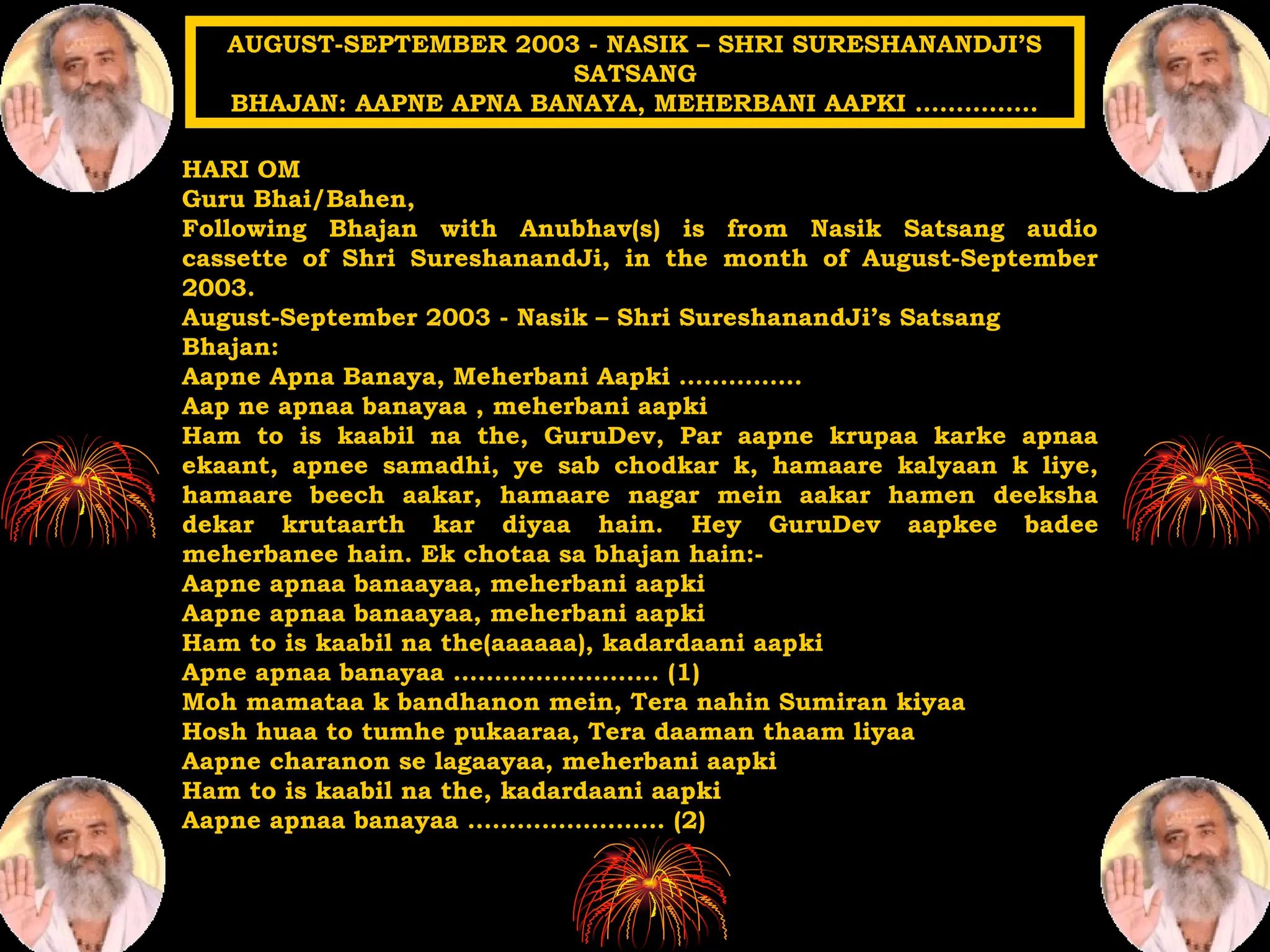 HARI OM
Guru Bhai/Bahen,
Following Bhajan with Anubhav(s) is from Nasik Satsang audio
cassette of Shri SureshanandJi, in the month of August-September
2003.
August-September 2003 - Nasik – Shri SureshanandJi’s Satsang
Bhajan:
Aapne Apna Banaya, Meherbani Aapki ……………
Aap ne apnaa banayaa , meherbani aapki
Ham to is kaabil na the, GuruDev, Par aapne krupaa karke apnaa
ekaant, apnee samadhi, ye sab chodkar k, hamaare kalyaan k liye,
hamaare beech aakar, hamaare nagar mein aakar hamen deeksha
dekar krutaarth kar diyaa hain. Hey GuruDev aapkee badee
meherbanee hain. Ek chotaa sa bhajan hain:-
Aapne apnaa banaayaa, meherbani aapki
Aapne apnaa banaayaa, meherbani aapki
Ham to is kaabil na the(aaaaaa), kadardaani aapki
Apne apnaa banayaa ……………………. (1)
Moh mamataa k bandhanon mein, Tera nahin Sumiran kiyaa
Hosh huaa to tumhe pukaaraa, Tera daaman thaam liyaa
Aapne charanon se lagaayaa, meherbani aapki
Ham to is kaabil na the, kadardaani aapki
Aapne apnaa banayaa …………………… (2)
AUGUST-SEPTEMBER 2003 - NASIK – SHRI SURESHANANDJI’S
SATSANG
BHAJAN: AAPNE APNA BANAYA, MEHERBANI AAPKI ……………
 