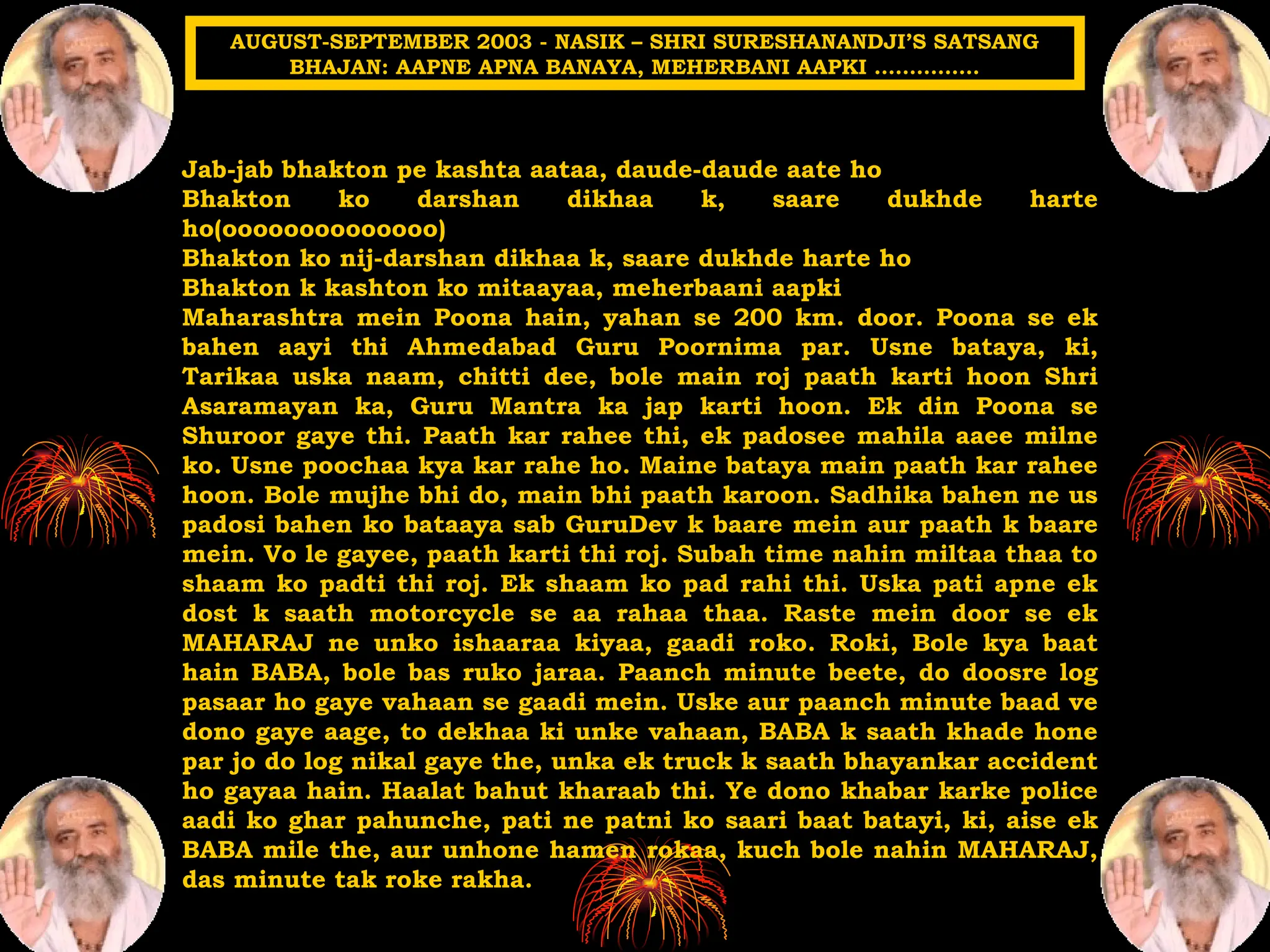 Jab-jab bhakton pe kashta aataa, daude-daude aate ho
Bhakton ko darshan dikhaa k, saare dukhde harte
ho(oooooooooooooo)
Bhakton ko nij-darshan dikhaa k, saare dukhde harte ho
Bhakton k kashton ko mitaayaa, meherbaani aapki
Maharashtra mein Poona hain, yahan se 200 km. door. Poona se ek
bahen aayi thi Ahmedabad Guru Poornima par. Usne bataya, ki,
Tarikaa uska naam, chitti dee, bole main roj paath karti hoon Shri
Asaramayan ka, Guru Mantra ka jap karti hoon. Ek din Poona se
Shuroor gaye thi. Paath kar rahee thi, ek padosee mahila aaee milne
ko. Usne poochaa kya kar rahe ho. Maine bataya main paath kar rahee
hoon. Bole mujhe bhi do, main bhi paath karoon. Sadhika bahen ne us
padosi bahen ko bataaya sab GuruDev k baare mein aur paath k baare
mein. Vo le gayee, paath karti thi roj. Subah time nahin miltaa thaa to
shaam ko padti thi roj. Ek shaam ko pad rahi thi. Uska pati apne ek
dost k saath motorcycle se aa rahaa thaa. Raste mein door se ek
MAHARAJ ne unko ishaaraa kiyaa, gaadi roko. Roki, Bole kya baat
hain BABA, bole bas ruko jaraa. Paanch minute beete, do doosre log
pasaar ho gaye vahaan se gaadi mein. Uske aur paanch minute baad ve
dono gaye aage, to dekhaa ki unke vahaan, BABA k saath khade hone
par jo do log nikal gaye the, unka ek truck k saath bhayankar accident
ho gayaa hain. Haalat bahut kharaab thi. Ye dono khabar karke police
aadi ko ghar pahunche, pati ne patni ko saari baat batayi, ki, aise ek
BABA mile the, aur unhone hamen rokaa, kuch bole nahin MAHARAJ,
das minute tak roke rakha.
AUGUST-SEPTEMBER 2003 - NASIK – SHRI SURESHANANDJI’S SATSANG
BHAJAN: AAPNE APNA BANAYA, MEHERBANI AAPKI ……………
 