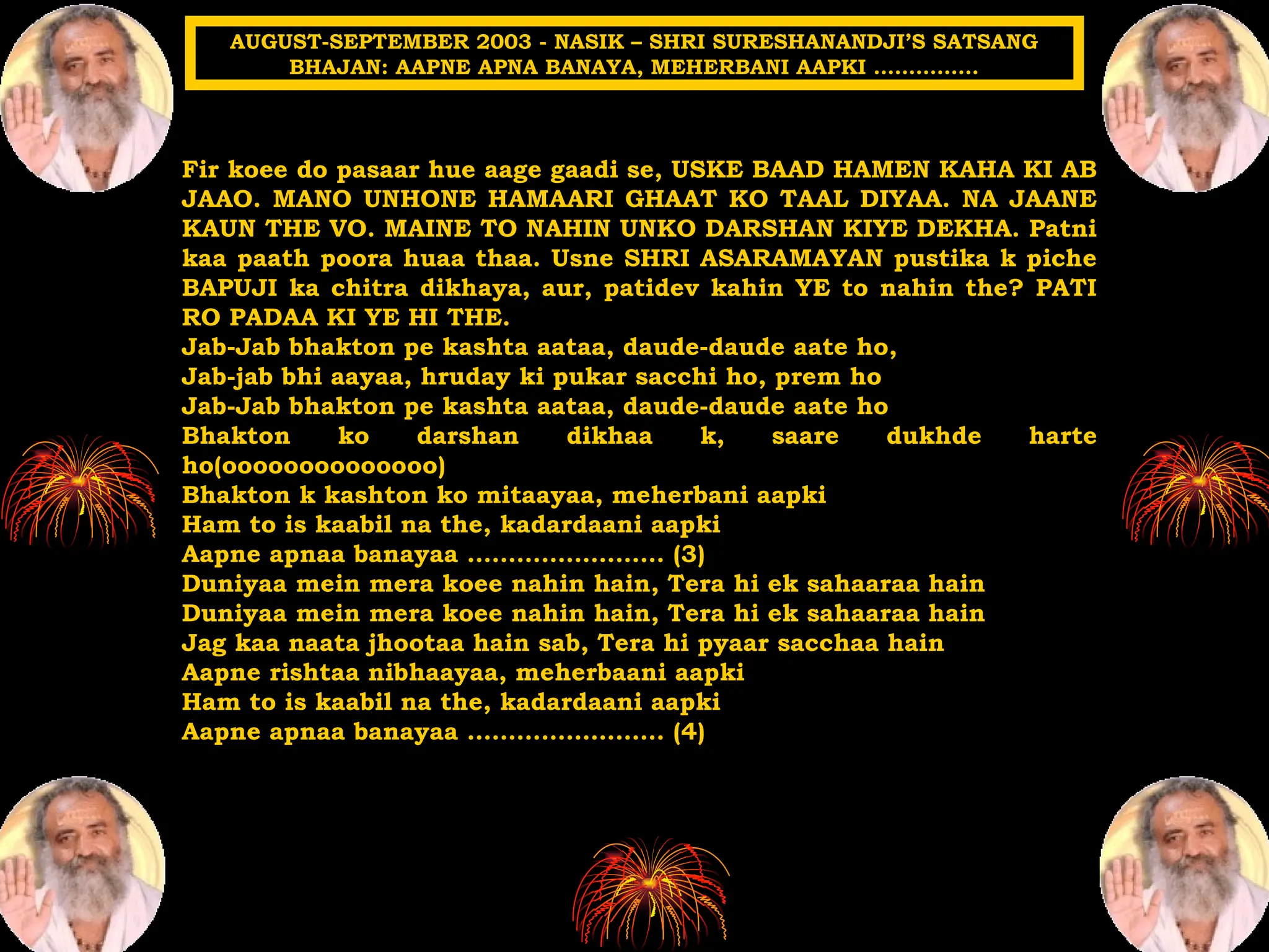 Fir koee do pasaar hue aage gaadi se, USKE BAAD HAMEN KAHA KI AB
JAAO. MANO UNHONE HAMAARI GHAAT KO TAAL DIYAA. NA JAANE
KAUN THE VO. MAINE TO NAHIN UNKO DARSHAN KIYE DEKHA. Patni
kaa paath poora huaa thaa. Usne SHRI ASARAMAYAN pustika k piche
BAPUJI ka chitra dikhaya, aur, patidev kahin YE to nahin the? PATI
RO PADAA KI YE HI THE.
Jab-Jab bhakton pe kashta aataa, daude-daude aate ho,
Jab-jab bhi aayaa, hruday ki pukar sacchi ho, prem ho
Jab-Jab bhakton pe kashta aataa, daude-daude aate ho
Bhakton ko darshan dikhaa k, saare dukhde harte
ho(oooooooooooooo)
Bhakton k kashton ko mitaayaa, meherbani aapki
Ham to is kaabil na the, kadardaani aapki
Aapne apnaa banayaa …………………… (3)
Duniyaa mein mera koee nahin hain, Tera hi ek sahaaraa hain
Duniyaa mein mera koee nahin hain, Tera hi ek sahaaraa hain
Jag kaa naata jhootaa hain sab, Tera hi pyaar sacchaa hain
Aapne rishtaa nibhaayaa, meherbaani aapki
Ham to is kaabil na the, kadardaani aapki
Aapne apnaa banayaa …………………… (4)
AUGUST-SEPTEMBER 2003 - NASIK – SHRI SURESHANANDJI’S SATSANG
BHAJAN: AAPNE APNA BANAYA, MEHERBANI AAPKI ……………
 
