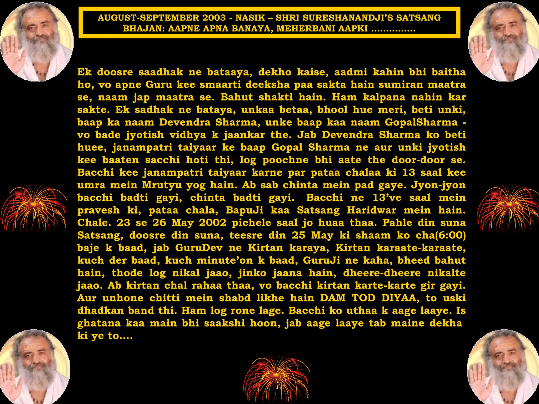 Ek doosre saadhak ne bataaya, dekho kaise, aadmi kahin bhi baitha
ho, vo apne Guru kee smaarti deeksha paa sakta hain sumiran maatra
se, naam jap maatra se. Bahut shakti hain. Ham kalpana nahin kar
sakte. Ek sadhak ne bataya, unkaa betaa, bhool hue meri, beti unki,
baap ka naam Devendra Sharma, unke baap kaa naam GopalSharma -
vo bade jyotish vidhya k jaankar the. Jab Devendra Sharma ko beti
huee, janampatri taiyaar ke baap Gopal Sharma ne aur unki jyotish
kee baaten sacchi hoti thi, log poochne bhi aate the door-door se.
Bacchi kee janampatri taiyaar karne par pataa chalaa ki 13 saal kee
umra mein Mrutyu yog hain. Ab sab chinta mein pad gaye. Jyon-jyon
bacchi badti gayi, chinta badti gayi. Bacchi ne 13’ve saal mein
pravesh ki, pataa chala, BapuJi kaa Satsang Haridwar mein hain.
Chale. 23 se 26 May 2002 pichele saal jo huaa thaa. Pahle din suna
Satsang, doosre din suna, teesre din 25 May ki shaam ko cha(6:00)
baje k baad, jab GuruDev ne Kirtan karaya, Kirtan karaate-karaate,
kuch der baad, kuch minute’on k baad, GuruJi ne kaha, bheed bahut
hain, thode log nikal jaao, jinko jaana hain, dheere-dheere nikalte
jaao. Ab kirtan chal rahaa thaa, vo bacchi kirtan karte-karte gir gayi.
Aur unhone chitti mein shabd likhe hain DAM TOD DIYAA, to uski
dhadkan band thi. Ham log rone lage. Bacchi ko uthaa k aage laaye. Is
ghatana kaa main bhi saakshi hoon, jab aage laaye tab maine dekha
ki ye to….
AUGUST-SEPTEMBER 2003 - NASIK – SHRI SURESHANANDJI’S SATSANG
BHAJAN: AAPNE APNA BANAYA, MEHERBANI AAPKI ……………
 