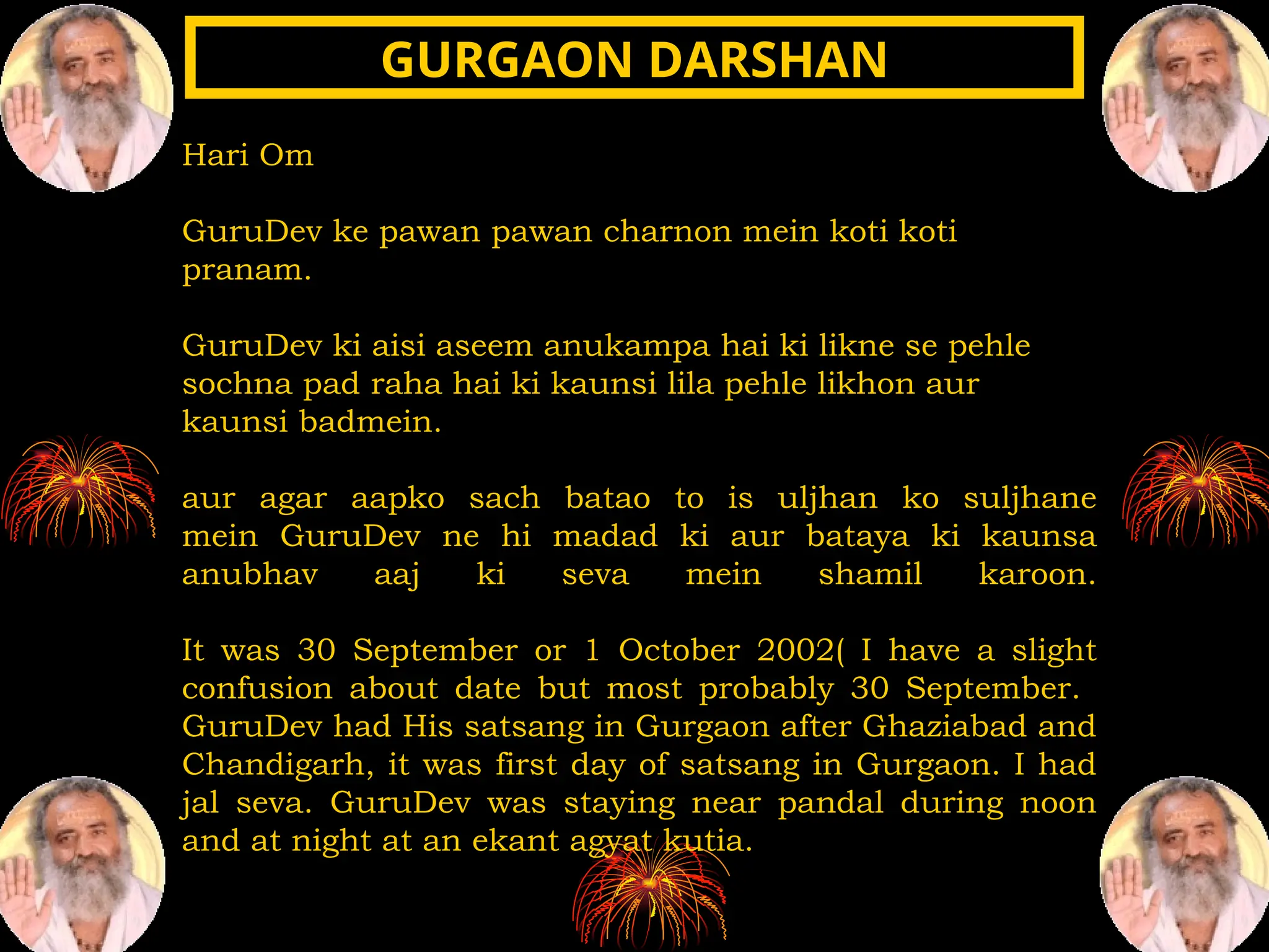 Hari Om
GuruDev ke pawan pawan charnon mein koti koti
pranam.
GuruDev ki aisi aseem anukampa hai ki likne se pehle
sochna pad raha hai ki kaunsi lila pehle likhon aur
kaunsi badmein.
aur agar aapko sach batao to is uljhan ko suljhane
mein GuruDev ne hi madad ki aur bataya ki kaunsa
anubhav aaj ki seva mein shamil karoon.
It was 30 September or 1 October 2002( I have a slight
confusion about date but most probably 30 September.
GuruDev had His satsang in Gurgaon after Ghaziabad and
Chandigarh, it was first day of satsang in Gurgaon. I had
jal seva. GuruDev was staying near pandal during noon
and at night at an ekant agyat kutia.
GURGAON DARSHAN
GURGAON DARSHAN
 