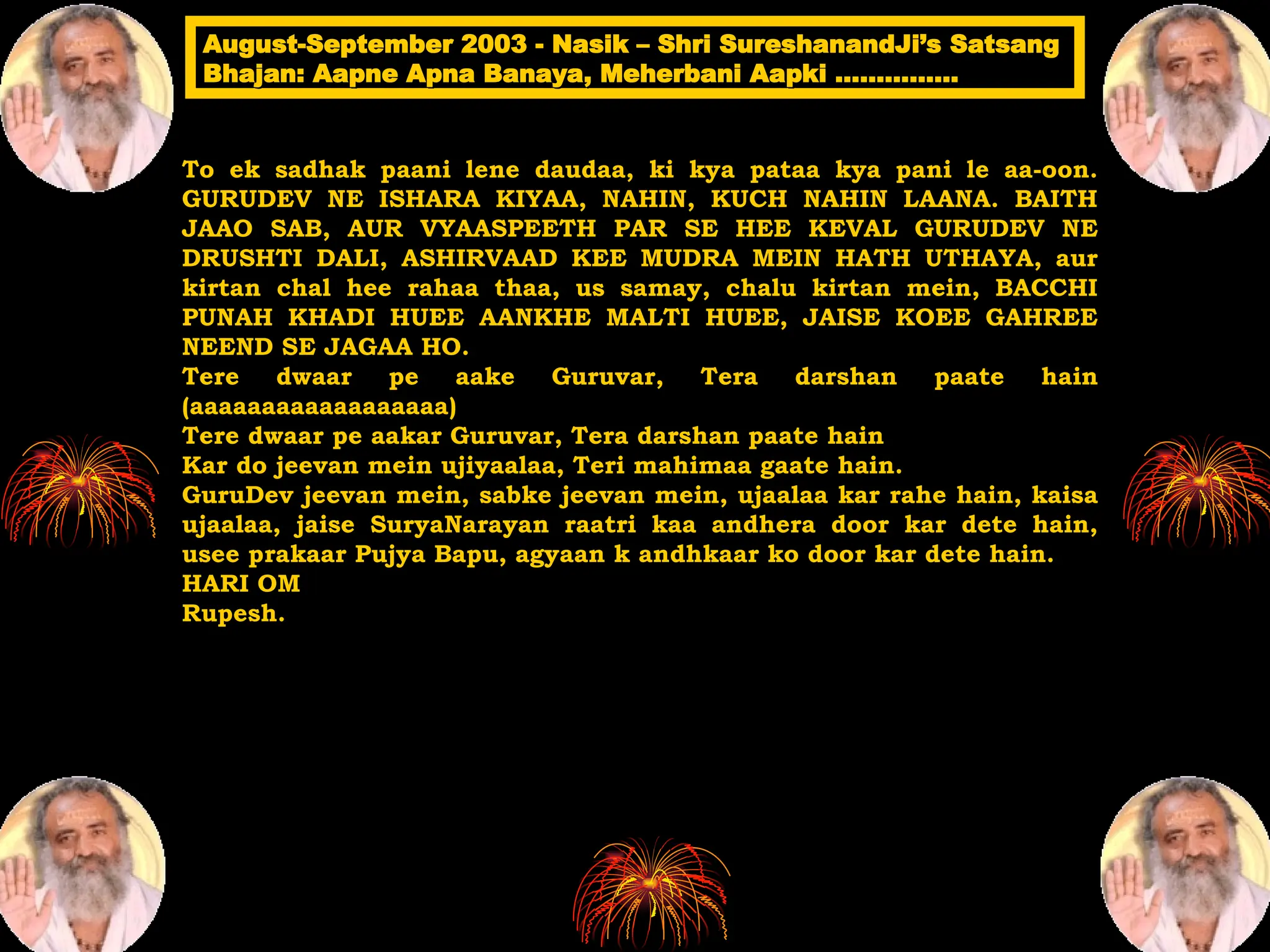 To ek sadhak paani lene daudaa, ki kya pataa kya pani le aa-oon.
GURUDEV NE ISHARA KIYAA, NAHIN, KUCH NAHIN LAANA. BAITH
JAAO SAB, AUR VYAASPEETH PAR SE HEE KEVAL GURUDEV NE
DRUSHTI DALI, ASHIRVAAD KEE MUDRA MEIN HATH UTHAYA, aur
kirtan chal hee rahaa thaa, us samay, chalu kirtan mein, BACCHI
PUNAH KHADI HUEE AANKHE MALTI HUEE, JAISE KOEE GAHREE
NEEND SE JAGAA HO.
Tere dwaar pe aake Guruvar, Tera darshan paate hain
(aaaaaaaaaaaaaaaaaa)
Tere dwaar pe aakar Guruvar, Tera darshan paate hain
Kar do jeevan mein ujiyaalaa, Teri mahimaa gaate hain.
GuruDev jeevan mein, sabke jeevan mein, ujaalaa kar rahe hain, kaisa
ujaalaa, jaise SuryaNarayan raatri kaa andhera door kar dete hain,
usee prakaar Pujya Bapu, agyaan k andhkaar ko door kar dete hain.
HARI OM
Rupesh.
August-September 2003 - Nasik – Shri SureshanandJi’s Satsang
August-September 2003 - Nasik – Shri SureshanandJi’s Satsang
Bhajan: Aapne Apna Banaya, Meherbani Aapki ……………
Bhajan: Aapne Apna Banaya, Meherbani Aapki ……………
 