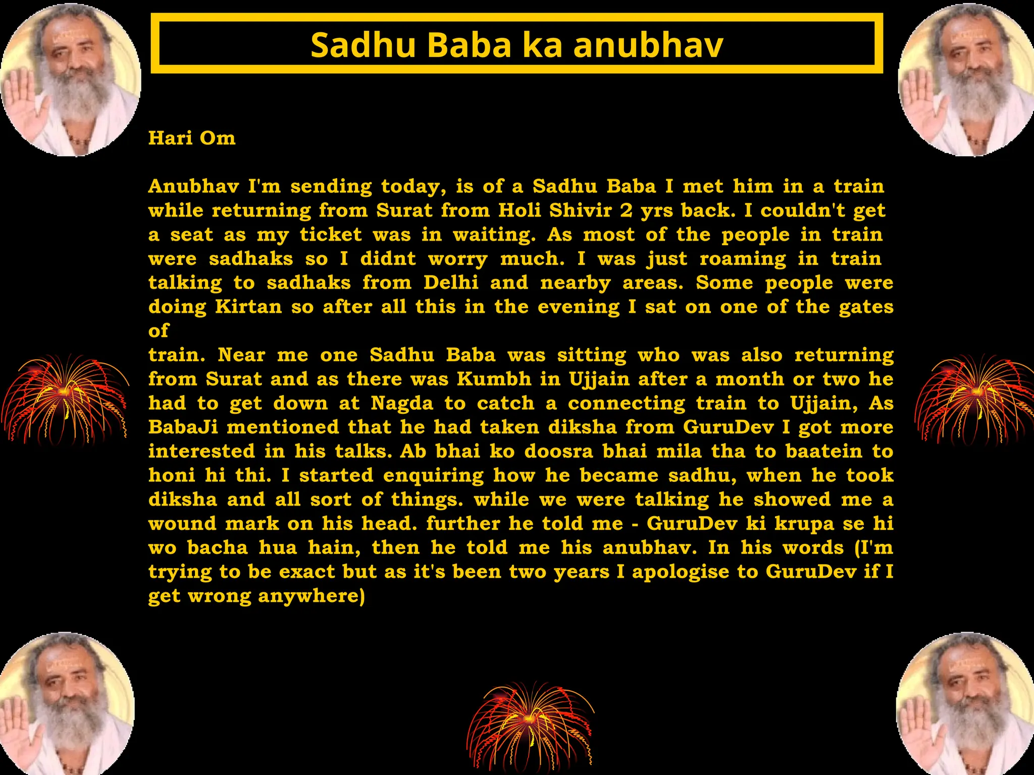 Hari Om
Anubhav I'm sending today, is of a Sadhu Baba I met him in a train
while returning from Surat from Holi Shivir 2 yrs back. I couldn't get
a seat as my ticket was in waiting. As most of the people in train
were sadhaks so I didnt worry much. I was just roaming in train
talking to sadhaks from Delhi and nearby areas. Some people were
doing Kirtan so after all this in the evening I sat on one of the gates
of
train. Near me one Sadhu Baba was sitting who was also returning
from Surat and as there was Kumbh in Ujjain after a month or two he
had to get down at Nagda to catch a connecting train to Ujjain, As
BabaJi mentioned that he had taken diksha from GuruDev I got more
interested in his talks. Ab bhai ko doosra bhai mila tha to baatein to
honi hi thi. I started enquiring how he became sadhu, when he took
diksha and all sort of things. while we were talking he showed me a
wound mark on his head. further he told me - GuruDev ki krupa se hi
wo bacha hua hain, then he told me his anubhav. In his words (I'm
trying to be exact but as it's been two years I apologise to GuruDev if I
get wrong anywhere)
Sadhu Baba ka anubhav
Sadhu Baba ka anubhav
 